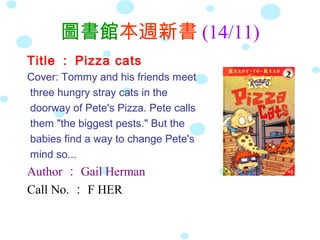 圖書館本週新書 (14/11)
Title ： Pizza cats
Cover: Tommy and his friends meet
three hungry stray cats in the
doorway of Pete's Pizza. Pete calls
them "the biggest pests." But the
babies find a way to change Pete's
mind so...
Author ： Gail Herman
Call No. ： F HER
 