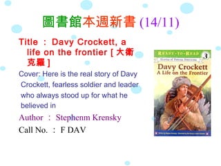 圖書館本週新書 (14/11)
Title ： Davy Crockett, a
  life on the frontier [ 大衛
  克羅 ]
Cover: Here is the real story of Davy
Crockett, fearless soldier and leader
who always stood up for what he
believed in
Author ： Stephenm Krensky
Call No. ： F DAV
 