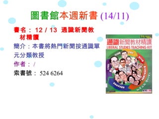 圖書館本週新書 (14/11)
書名： 12 / 13 通識新聞教
 材精讀
簡介：本書將熱門新聞按通識單
元分類教授
作者： /
索書號： 524 6264
 