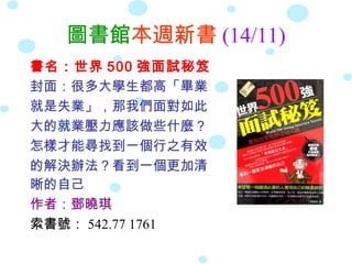 圖書館本週新書 (14/11)
書名：世界 500 強面試秘笈
封面：很多大學生都高「畢業
就是失業」，那我們面對如此
大的就業壓力應該做些什麼？
怎樣才能尋找到一個行之有效
的解決辦法？看到一個更加清
晰的自己
作者：鄧曉琪
索書號： 542.77 1761
 