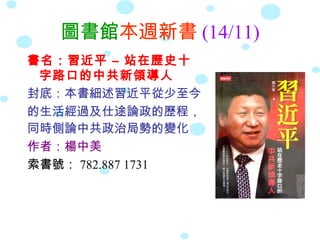 圖書館本週新書 (14/11)
書名：習近平 – 站在歷史十
 字路口的中共新領導人
封底：本書細述習近平從少至今
的生活經過及仕途論政的歷程，
同時側論中共政治局勢的變化
作者：楊中美
索書號： 782.887 1731
 