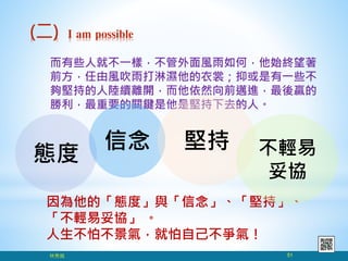 而有些人就不一樣，不管外面風雨如何，他始終望著
前方，任由風吹雨打淋濕他的衣裳；抑或是有一些不
夠堅持的人陸續離開，而他依然向前邁進，最後贏的
勝利，最重要的關鍵是他是堅持下去的人。
(二) I am possible
因為他的「態度」與「信念」、「堅持」、
「不輕易妥協」 。
人生不怕不景氣，就怕自己不爭氣！
林秀銘 51
態度
信念 堅持 不輕易
妥協
 