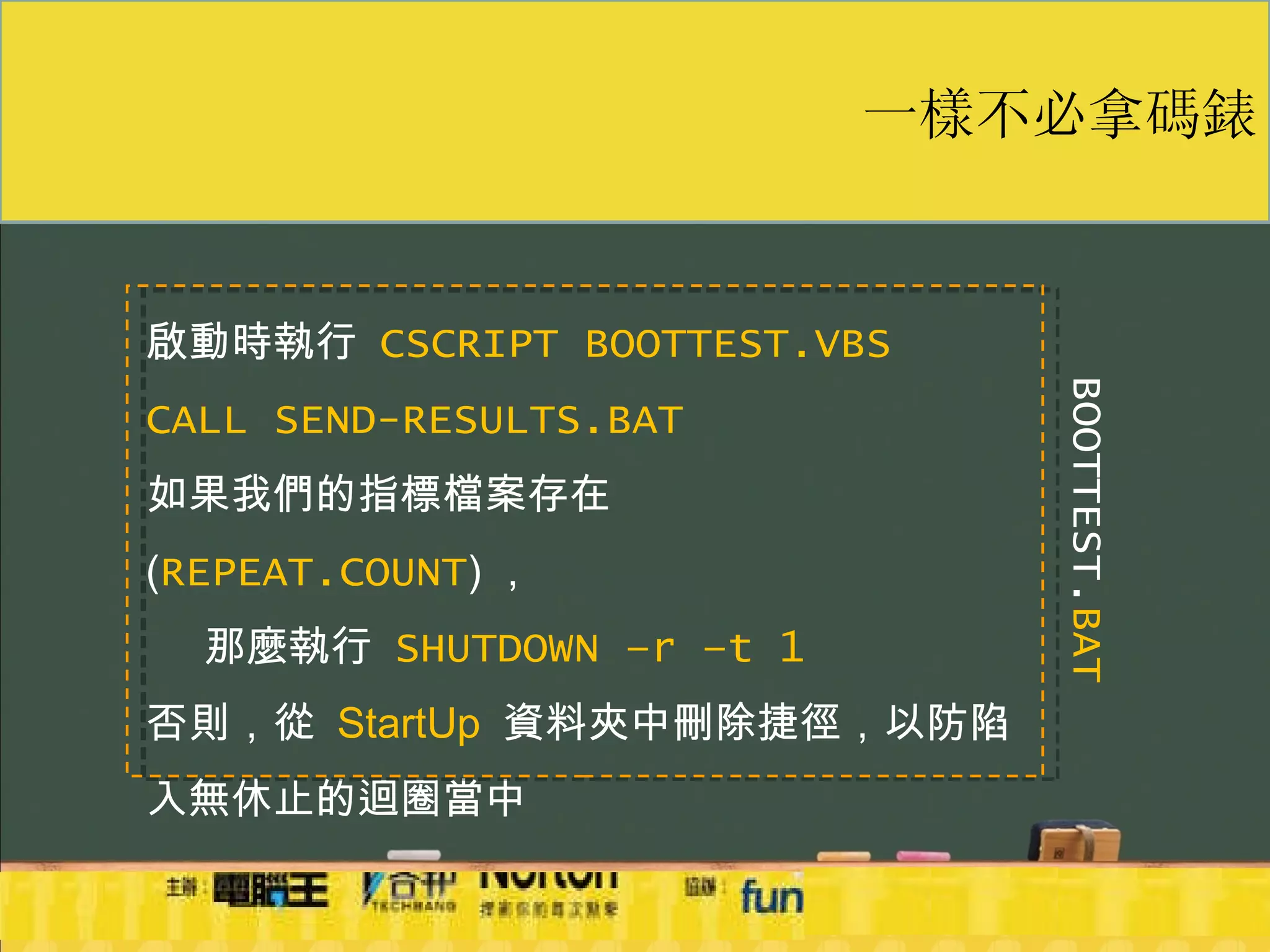 一樣不必拿碼錶 啟動時執行  CSCRIPT BOOTTEST.VBS   CALL SEND-RESULTS.BAT 如果我們的指標檔案存在  ( REPEAT.COUNT ) ， 那麼執行  SHUTDOWN –r –t 1 否則，從  StartUp   資料夾中刪除捷徑，以防陷入無休止的迴圈當中 BOOTTEST. BAT 