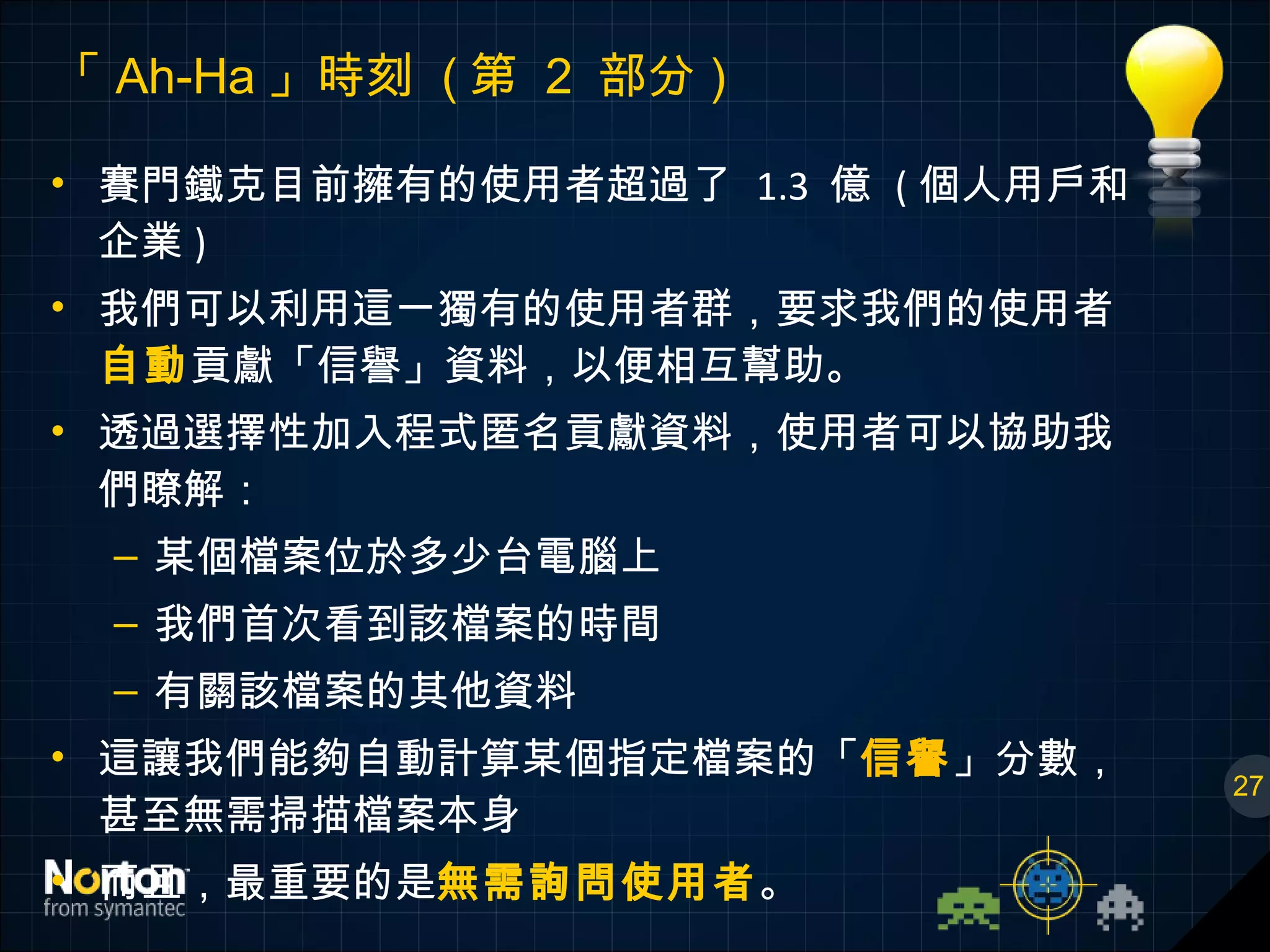 「 Ah-Ha 」時刻  ( 第  2  部分 ) 賽門鐵克目前擁有的使用者超過了  1.3  億  ( 個人用戶和企業 ) 我們可以利用這一獨有的使用者群，要求我們的使用者 自動 貢獻「信譽」資料，以便相互幫助。 透過選擇性加入程式匿名貢獻資料，使用者可以協助我們瞭解： 某個檔案位於多少台電腦上 我們首次看到該檔案的時間 有關該檔案的其他資料 這讓我們能夠自動計算某個指定檔案的「 信譽 」分數，甚至無需掃描檔案本身 而且，最重要的是 無需詢問使用者 。 27 