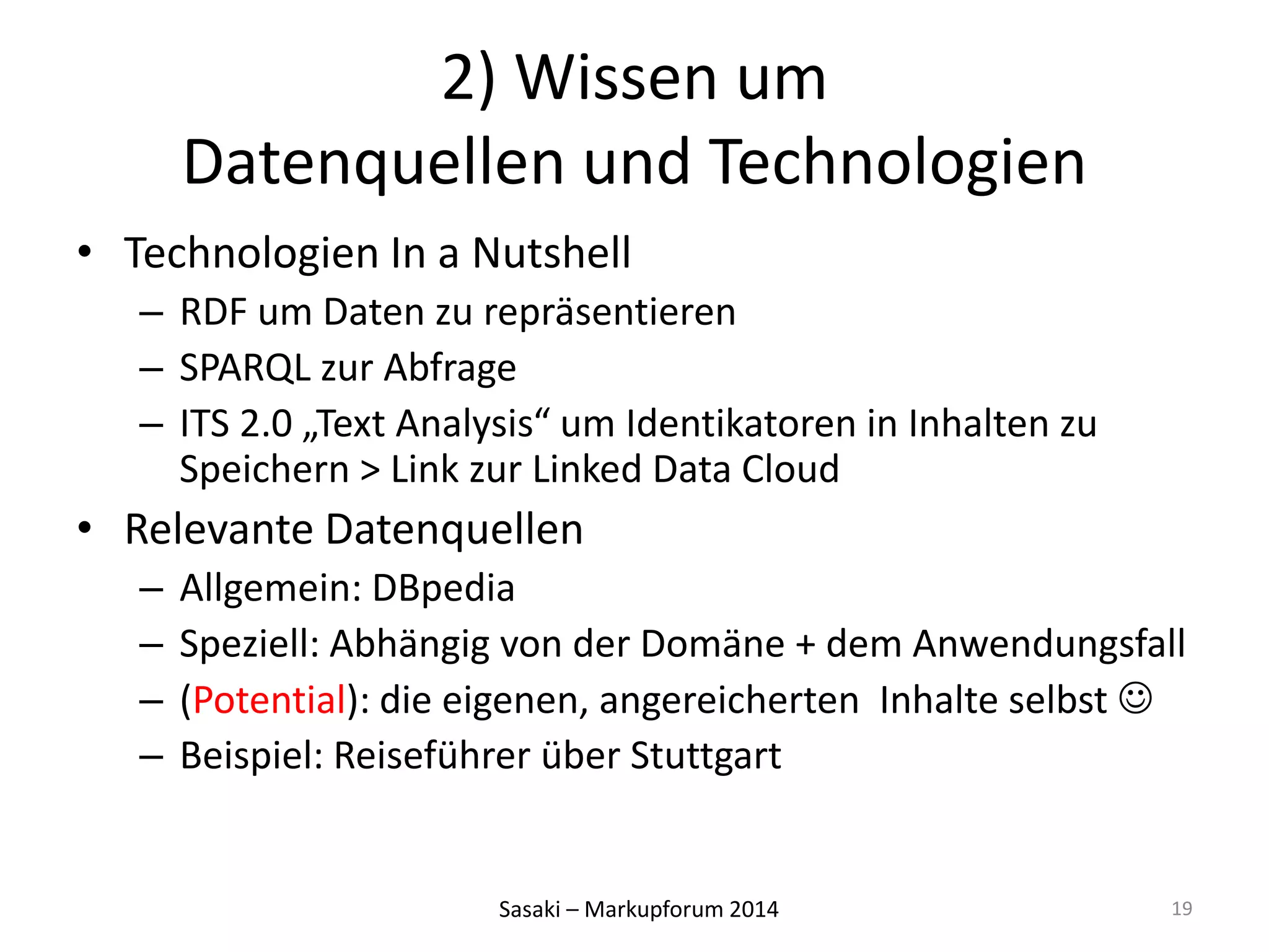 2) Wissen um 
Datenquellen und Technologien 
• Technologien In a Nutshell 
– RDF um Daten zu repräsentieren 
– SPARQL zur Abfrage 
– ITS 2.0 „Text Analysis“ um Identikatoren in Inhalten zu 
Speichern > Link zur Linked Data Cloud 
• Relevante Datenquellen 
– Allgemein: DBpedia 
– Speziell: Abhängig von der Domäne + dem Anwendungsfall 
– (Potential): die eigenen, angereicherten Inhalte selbst  
– Beispiel: Reiseführer über Stuttgart 
Sasaki – Markupforum 2014 
19 
 