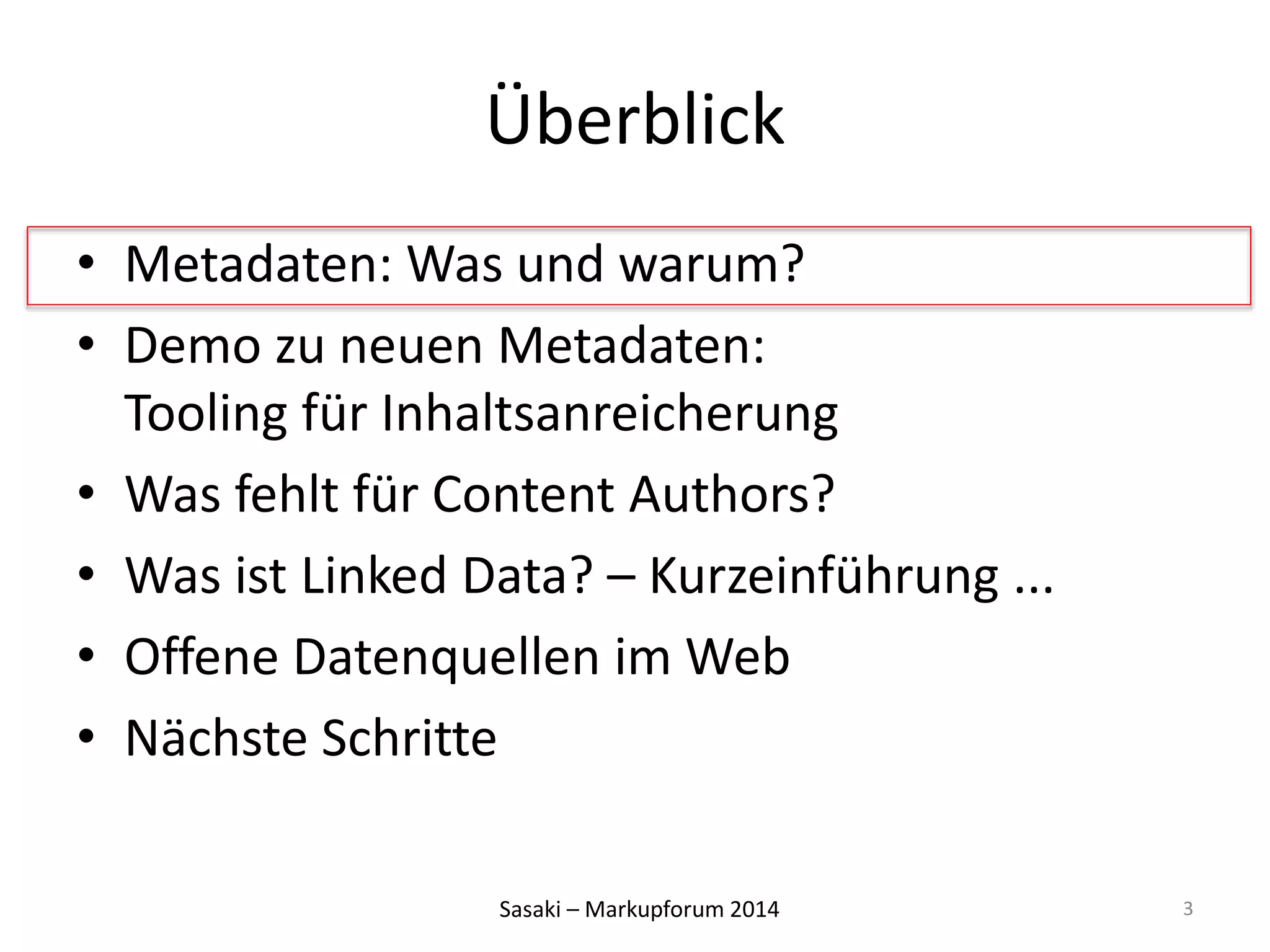 Überblick 
• Metadaten: Was und warum? 
• Demo zu neuen Metadaten: 
Tooling für Inhaltsanreicherung 
• Was fehlt für Content Authors? 
• Was ist Linked Data? – Kurzeinführung ... 
• Offene Datenquellen im Web 
• Nächste Schritte 
Sasaki – Markupforum 2014 
3 
 