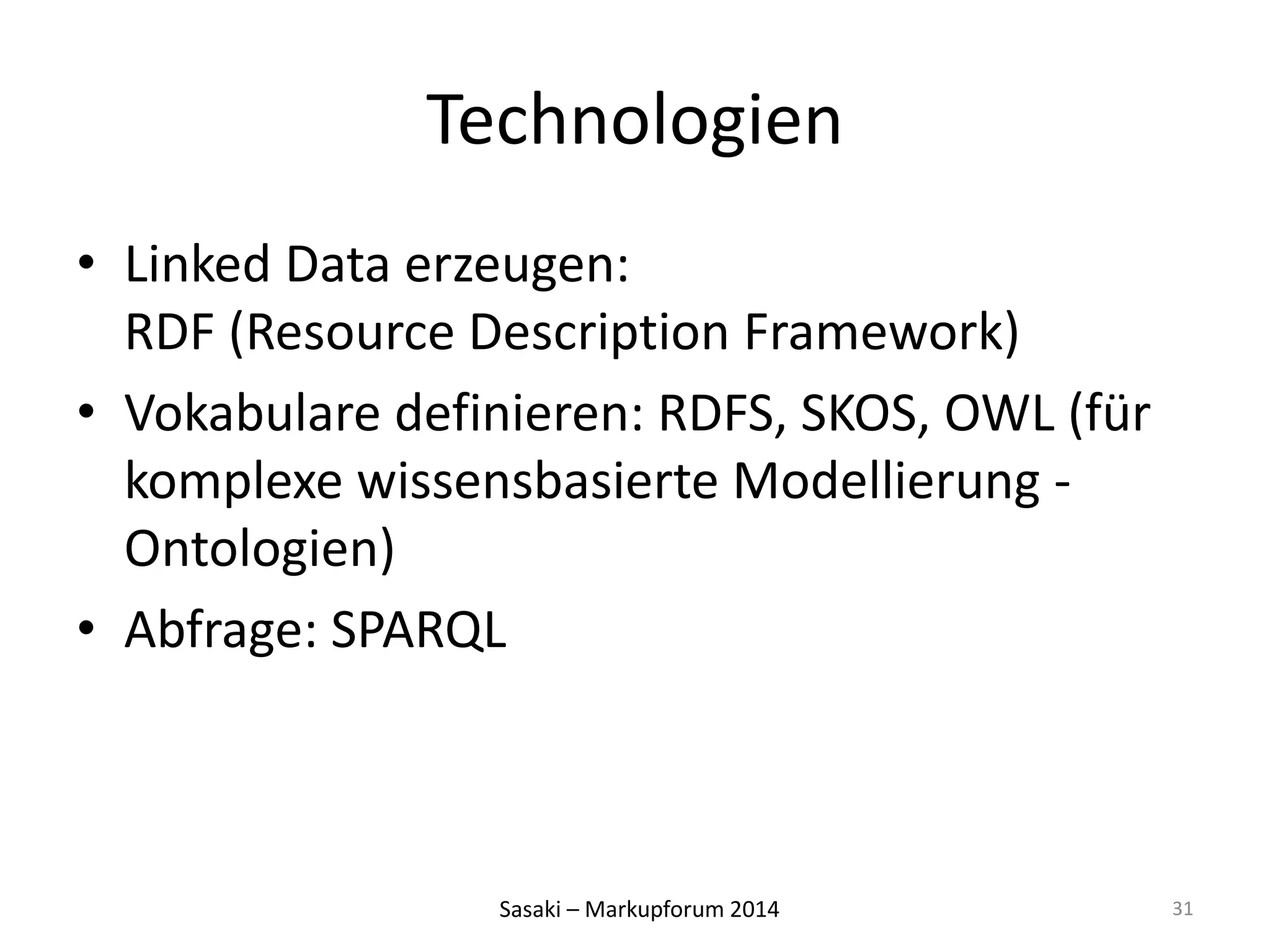 Technologien 
• Linked Data erzeugen: 
RDF (Resource Description Framework) 
• Vokabulare definieren: RDFS, SKOS, OWL (für 
komplexe wissensbasierte Modellierung - 
Ontologien) 
• Abfrage: SPARQL 
Sasaki – Markupforum 2014 
31 
 