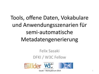 Tools, offene Daten, Vokabulare 
und Anwendungsszenarien für 
semi-automatische 
Metadatengenerierung 
Felix Sasaki 
DFKI / W3C Fellow 
Sasaki – Markupforum 2014 
1 
 