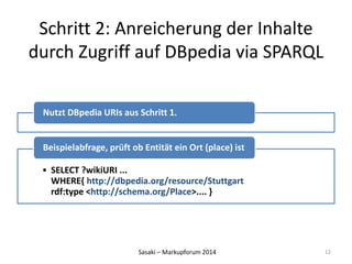 Schritt 2: Anreicherung der Inhalte 
durch Zugriff auf DBpedia via SPARQL 
Nutzt DBpedia URIs aus Schritt 1. 
Beispielabfrage, prüft ob Entität ein Ort (place) ist 
• SELECT ?wikiURI ... 
WHERE{ http://dbpedia.org/resource/Stuttgart 
rdf:type <http://schema.org/Place>.... } 
Sasaki – Markupforum 2014 
12 
 