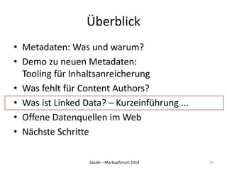 Überblick 
• Metadaten: Was und warum? 
• Demo zu neuen Metadaten: 
Tooling für Inhaltsanreicherung 
• Was fehlt für Content Authors? 
• Was ist Linked Data? – Kurzeinführung ... 
• Offene Datenquellen im Web 
• Nächste Schritte 
Sasaki – Markupforum 2014 
20 
 