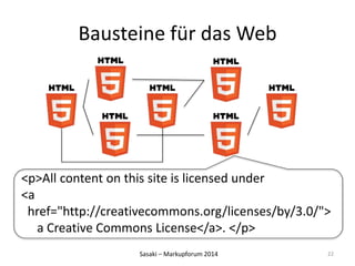 Bausteine für das Web 
<p>All content on this site is licensed under 
<a 
href="http://creativecommons.org/licenses/by/3.0/"> 
a Creative Commons License</a>. </p> 
Sasaki – Markupforum 2014 
22 
 