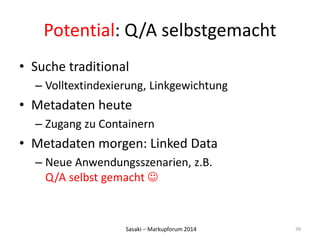 Potential: Q/A selbstgemacht 
• Suche traditional 
– Volltextindexierung, Linkgewichtung 
• Metadaten heute 
– Zugang zu Containern 
• Metadaten morgen: Linked Data 
– Neue Anwendungsszenarien, z.B. 
Q/A selbst gemacht  
Sasaki – Markupforum 2014 
39 
 