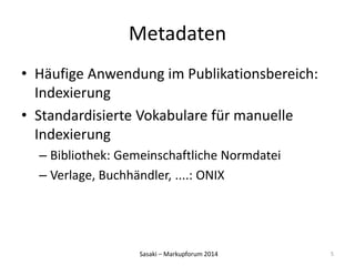 Metadaten 
• Häufige Anwendung im Publikationsbereich: 
Indexierung 
• Standardisierte Vokabulare für manuelle 
Indexierung 
– Bibliothek: Gemeinschaftliche Normdatei 
– Verlage, Buchhändler, ....: ONIX 
Sasaki – Markupforum 2014 
5 
 