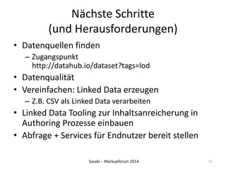 Nächste Schritte 
(und Herausforderungen) 
• Datenquellen finden 
– Zugangspunkt 
http://datahub.io/dataset?tags=lod 
• Datenqualität 
• Vereinfachen: Linked Data erzeugen 
– Z.B. CSV als Linked Data verarbeiten 
• Linked Data Tooling zur Inhaltsanreicherung in 
Authoring Prozesse einbauen 
• Abfrage + Services für Endnutzer bereit stellen 
Sasaki – Markupforum 2014 
51 
 