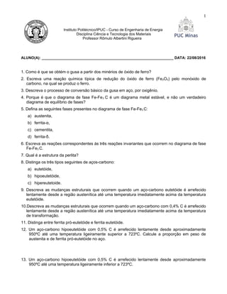 Instituto Politécnico/IPUC - Curso de Engenharia de Energia
Disciplina Ciência e Tecnologia dos Materiais
Professor Rômulo Albertini Rigueira
ALUNO(A): ________________________________________________________________ DATA: 22/08/2016
1. Como é que se obtém o gusa a partir dos minérios de óxido de ferro?
2. Escreva uma reação química típica de redução do óxido de ferro (Fe2O3) pelo monóxido de
carbono, na qual se produz o ferro.
3. Descreva o processo de conversão básico da gusa em aço, por oxigênio.
4. Porque é que o diagrama de fase Fe-Fe3 C é um diagrama metal estável, e não um verdadeiro
diagrama de equilíbrio de fases?
5. Defina as seguintes fases presentes no diagrama de fase Fe-Fe3 C:
a) austenita,
b) ferrita-α,
c) cementita,
d) ferrita-δ.
6. Escreva as reações correspondentes às três reações invariantes que ocorrem no diagrama de fase
Fe-Fe3 C.
7. Qual é a estrutura da perlita?
8. Distinga os três tipos seguintes de aços-carbono:
a) eutetóide,
b) hipoeutetóide,
c) hipereutetoide.
9. Descreva as mudanças estruturais que ocorrem quando um aço-carbono eutetóide é arrefecido
lentamente desde a região austenítica até uma temperatura imediatamente acima da temperatura
eutetóide.
10.Descreva as mudanças estruturais que ocorrem quando um aço-carbono com 0,4% C é arrefecido
lentamente desde a região austenítica até uma temperatura imediatamente acima da temperatura
de transformação.
11. Distinga entre ferrita pró-eutetóide e ferrita eutetóide.
12. Um aço-carbono hipoeutetóide com 0,5% C é arrefecido lentamente desde aproximadamente
950ºC até uma temperatura ligeiramente superior a 723ºC. Calcule a proporção em peso de
austenita e de ferrita pró-eutetóide no aço.
13. Um aço-carbono hipoeutetóide com 0,5% C é arrefecido lentamente desde aproximadamente
950ºC até uma temperatura ligeiramente inferior a 723ºC.
1
 