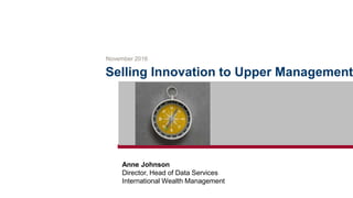 Selling Innovation to Upper Management
November 2016
Anne Johnson
Director, Head of Data Services
International Wealth Management
 