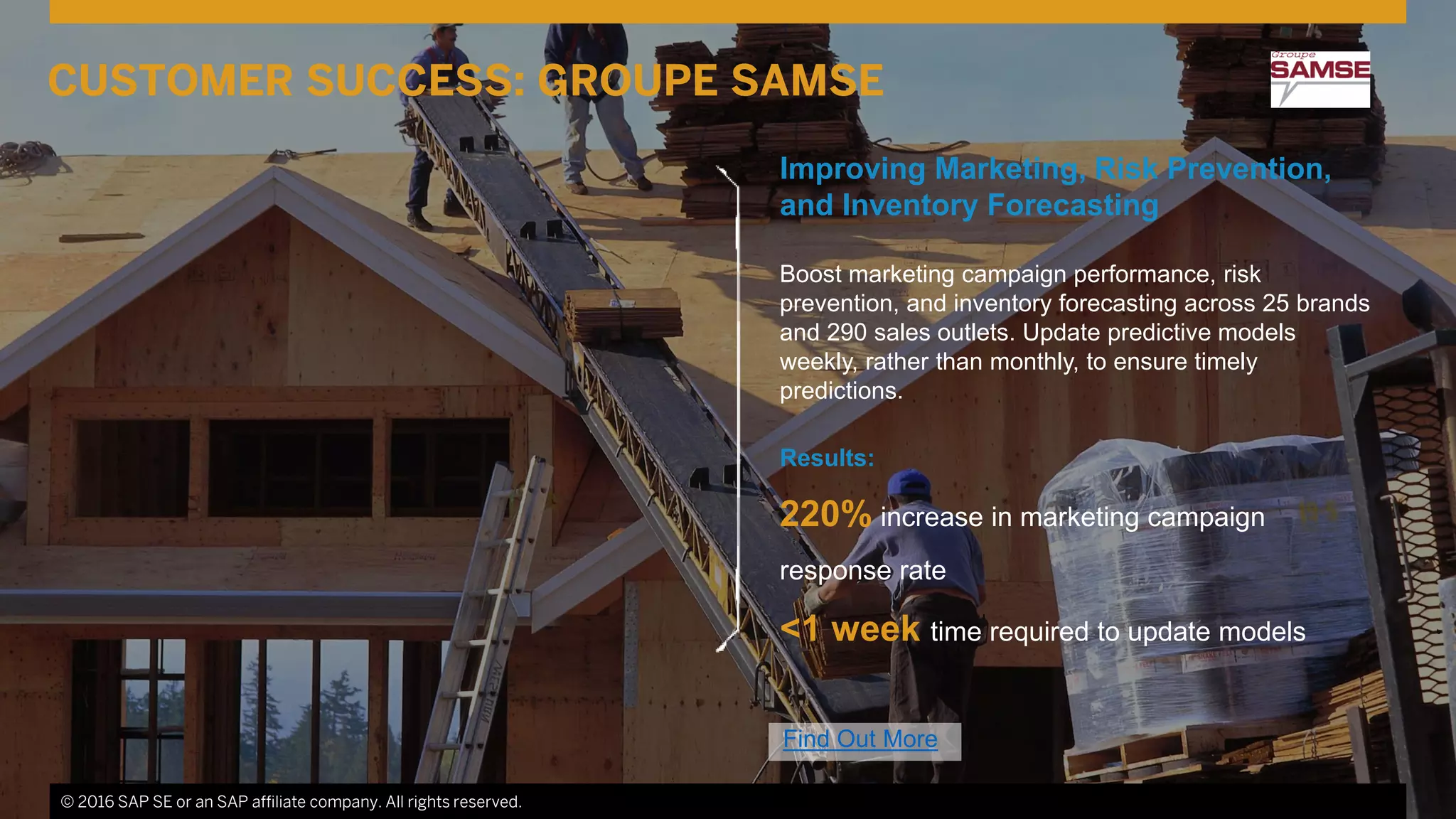 © 2016 SAP SE or an SAP affiliate company. All rights reserved. 14
Improving Marketing, Risk Prevention,
and Inventory Forecasting
Boost marketing campaign performance, risk
prevention, and inventory forecasting across 25 brands
and 290 sales outlets. Update predictive models
weekly, rather than monthly, to ensure timely
predictions.
Results:
220% increase in marketing campaign
response rate
<1 week time required to update models
© 2016 SAP SE or an SAP affiliate company. All rights reserved.
CUSTOMER SUCCESS: GROUPE SAMSE
Find Out More
 