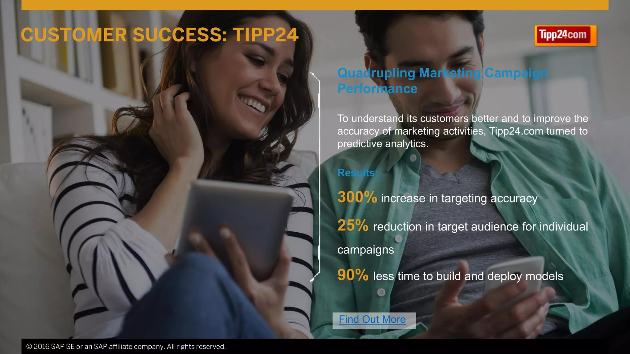 © 2016 SAP SE or an SAP affiliate company. All rights reserved. 17
Quadrupling Marketing Campaign
Performance
To understand its customers better and to improve the
accuracy of marketing activities, Tipp24.com turned to
predictive analytics.
Results:
300% increase in targeting accuracy
25% reduction in target audience for individual
campaigns
90% less time to build and deploy models
© 2016 SAP SE or an SAP affiliate company. All rights reserved.
CUSTOMER SUCCESS: TIPP24
Find Out More
 