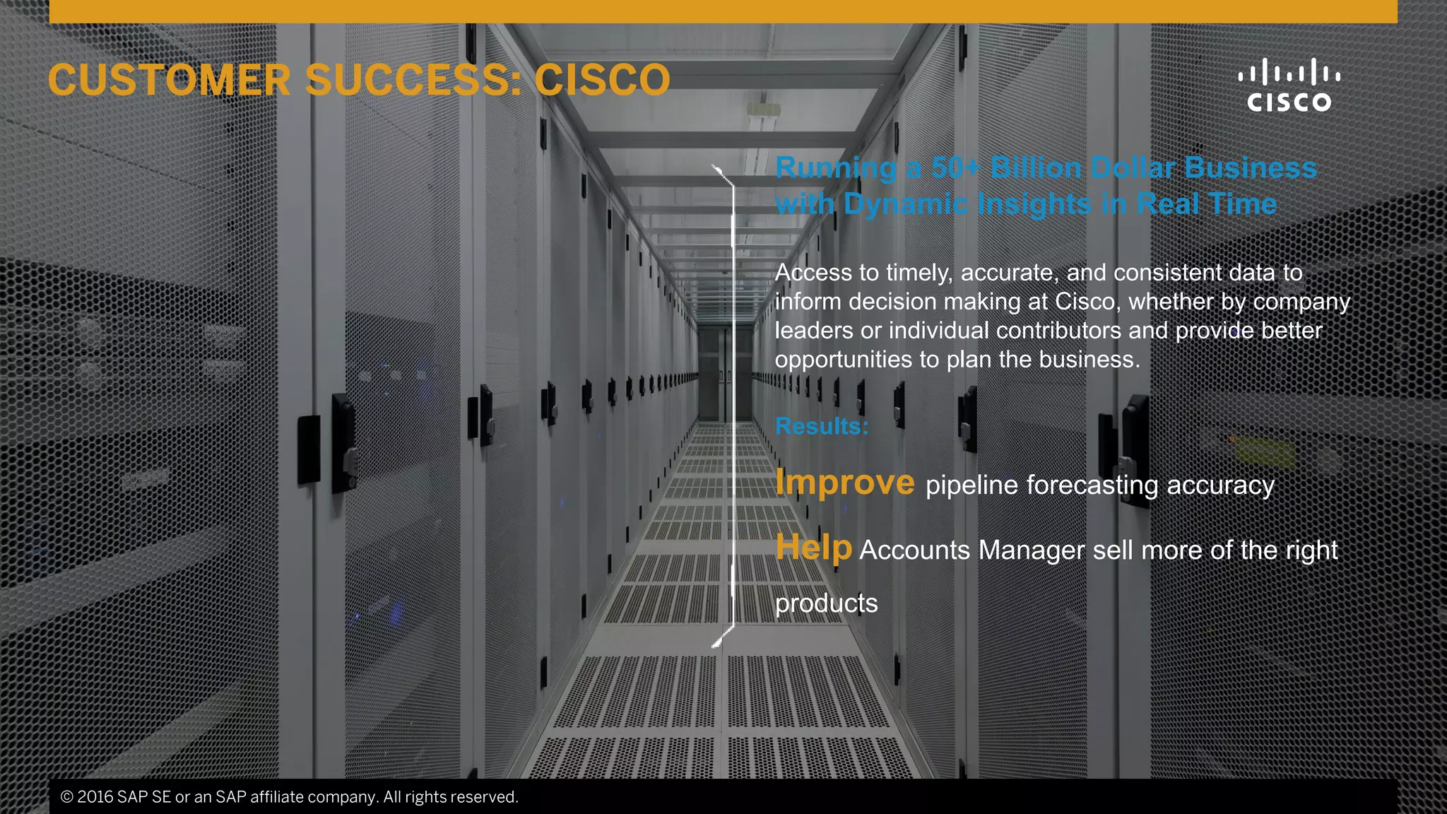 © 2016 SAP SE or an SAP affiliate company. All rights reserved. 19
Running a 50+ Billion Dollar Business
with Dynamic Insights in Real Time
Access to timely, accurate, and consistent data to
inform decision making at Cisco, whether by company
leaders or individual contributors and provide better
opportunities to plan the business.
Results:
Improve pipeline forecasting accuracy
Help Accounts Manager sell more of the right
products
© 2016 SAP SE or an SAP affiliate company. All rights reserved.
CUSTOMER SUCCESS: CISCO
 