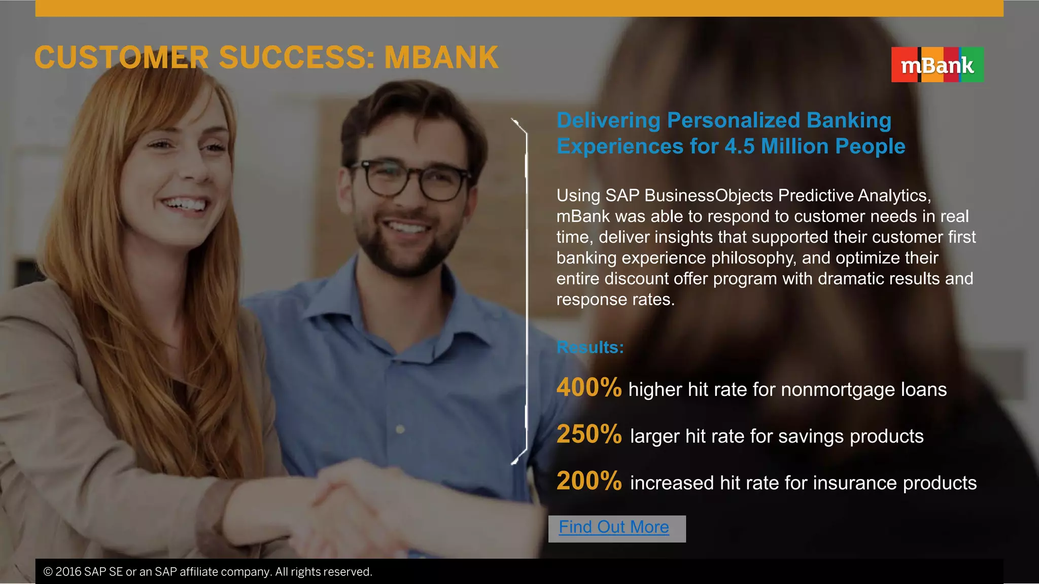 © 2016 SAP SE or an SAP affiliate company. All rights reserved. 4
Delivering Personalized Banking
Experiences for 4.5 Million People
Using SAP BusinessObjects Predictive Analytics,
mBank was able to respond to customer needs in real
time, deliver insights that supported their customer first
banking experience philosophy, and optimize their
entire discount offer program with dramatic results and
response rates.
Results:
400% higher hit rate for nonmortgage loans
250% larger hit rate for savings products
200% increased hit rate for insurance products
© 2016 SAP SE or an SAP affiliate company. All rights reserved.
CUSTOMER SUCCESS: MBANK
Find Out More
 