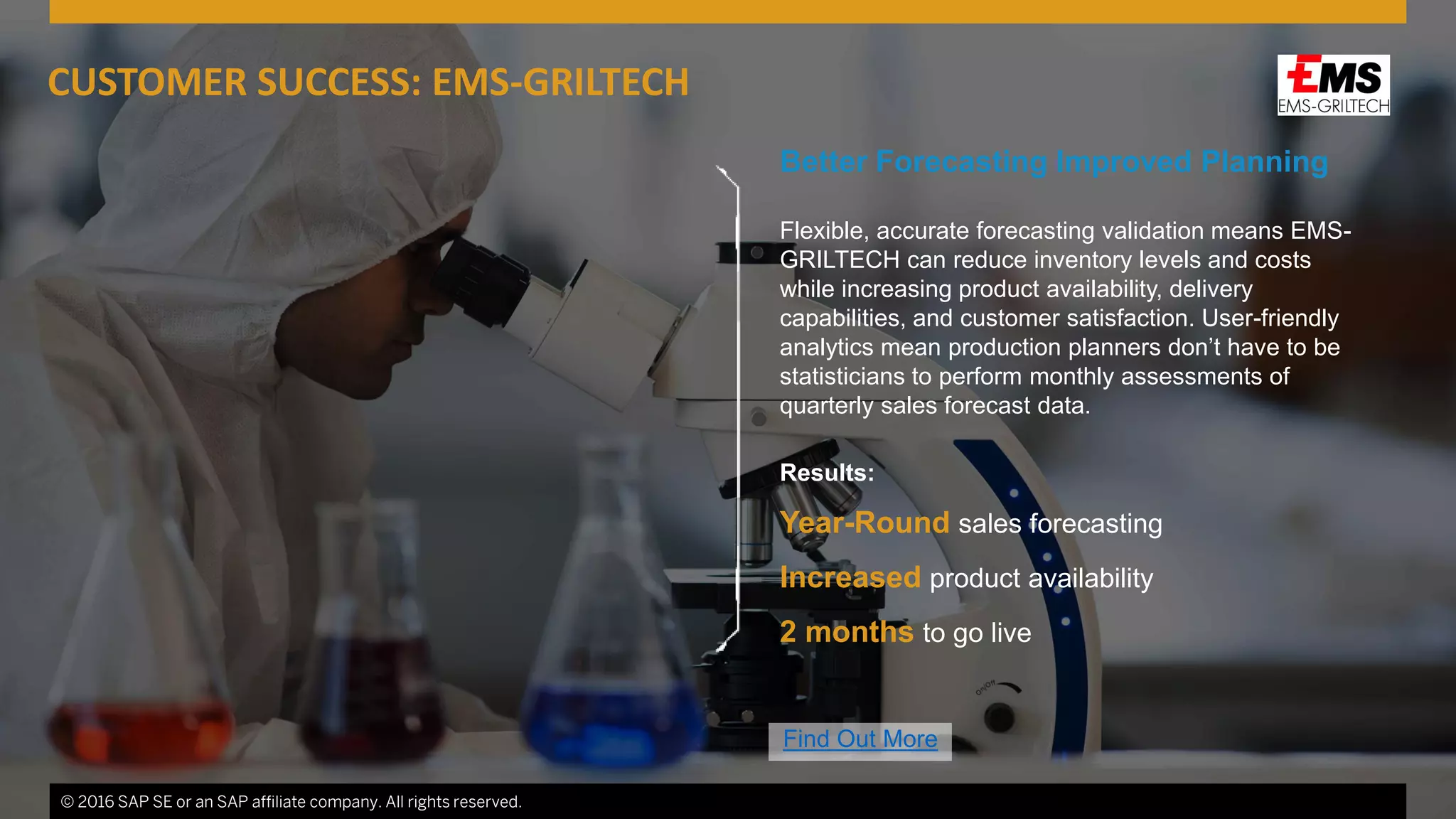 © 2016 SAP SE or an SAP affiliate company. All rights reserved. 6
Better Forecasting Improved Planning
Flexible, accurate forecasting validation means EMS-
GRILTECH can reduce inventory levels and costs
while increasing product availability, delivery
capabilities, and customer satisfaction. User-friendly
analytics mean production planners don’t have to be
statisticians to perform monthly assessments of
quarterly sales forecast data.
Results:
Year-Round sales forecasting
Increased product availability
2 months to go live
© 2016 SAP SE or an SAP affiliate company. All rights reserved.
CUSTOMER SUCCESS: EMS-GRILTECH
Find Out More
 