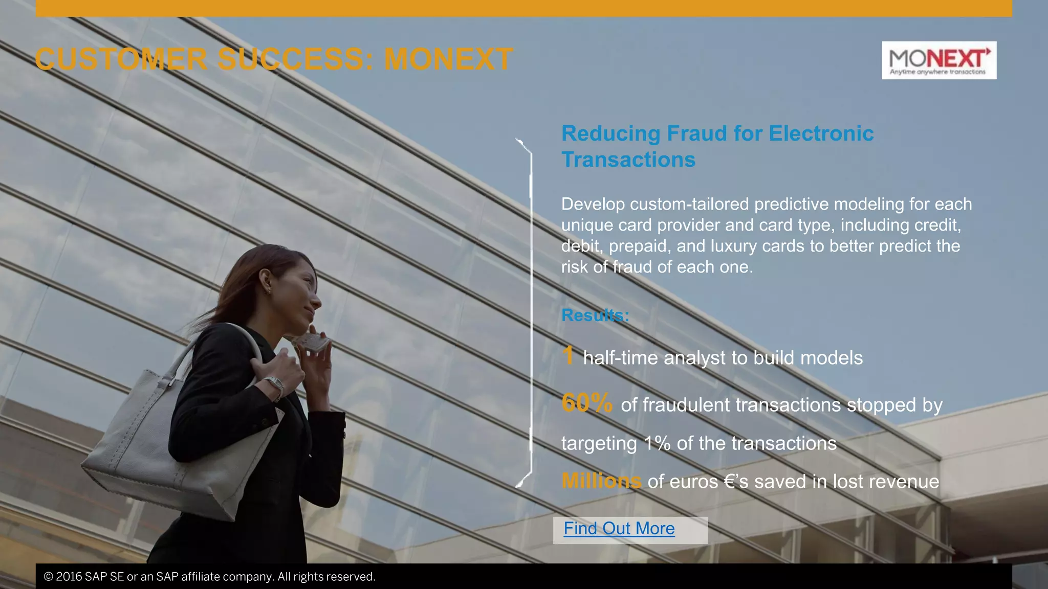© 2016 SAP SE or an SAP affiliate company. All rights reserved. 8© 2016 SAP SE or an SAP affiliate company. All rights reserved.
CUSTOMER SUCCESS: MONEXT
Find Out More
Reducing Fraud for Electronic
Transactions
Develop custom-tailored predictive modeling for each
unique card provider and card type, including credit,
debit, prepaid, and luxury cards to better predict the
risk of fraud of each one.
Results:
1 half-time analyst to build models
60% of fraudulent transactions stopped by
targeting 1% of the transactions
Millions of euros €’s saved in lost revenue
 