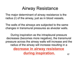 Airway Resistance
The major determinant of airway resistance is the
radius (r) of the airway, just as in blood vessels.

The walls of the airways are subjected to the same
changes in transmural pressures as alveolar walls.

    During inspiration as the intrapleural pressure
 decreases (becomes more negative), the transmural
pressure across the airway walls will increase and the
    radius of the airway will increase resulting in a
      decrease in airway resistance
           during inspiration.                        17
 