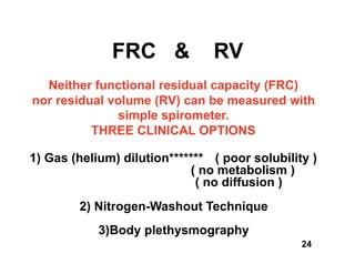 FRC &             RV
  Neither functional residual capacity (FRC)
nor residual volume (RV) can be measured with
              simple spirometer.
          THREE CLINICAL OPTIONS

1) Gas (helium) dilution******* ( poor solubility )
                            ( no metabolism )
                             ( no diffusion )
        2) Nitrogen-Washout Technique
            3)Body plethysmography
                                                24
 