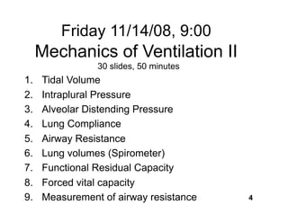 Friday 11/14/08, 9:00
     Mechanics of Ventilation II
                30 slides, 50 minutes
1.   Tidal Volume
2.   Intraplural Pressure
3.   Alveolar Distending Pressure
4.   Lung Compliance
5.   Airway Resistance
6.   Lung volumes (Spirometer)
7.   Functional Residual Capacity
8.   Forced vital capacity
9.   Measurement of airway resistance   4
 