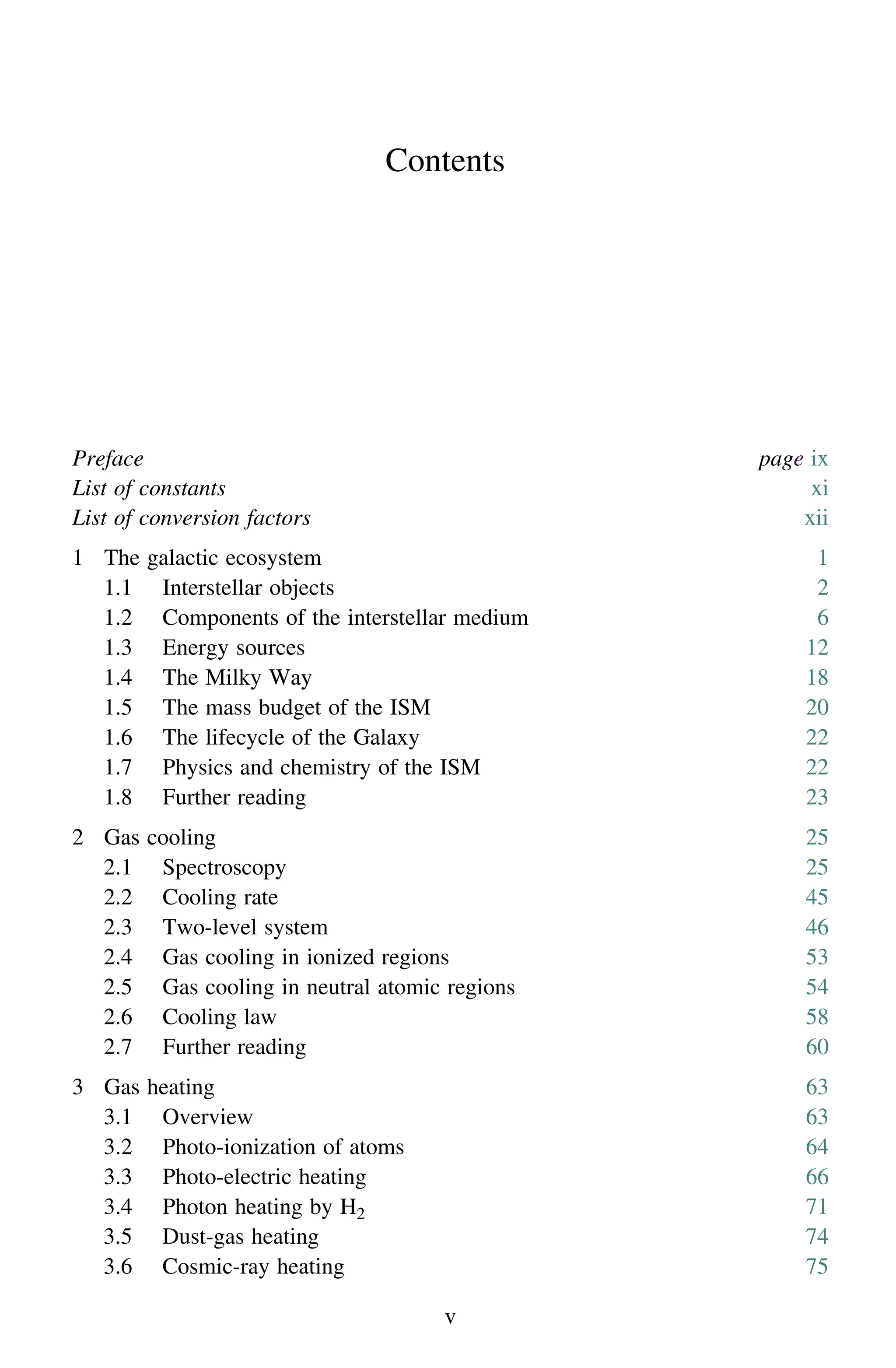 Contents
Preface page ix
List of constants xi
List of conversion factors xii
1 The galactic ecosystem 1
1.1 Interstellar objects 2
1.2 Components of the interstellar medium 6
1.3 Energy sources 12
1.4 The Milky Way 18
1.5 The mass budget of the ISM 20
1.6 The lifecycle of the Galaxy 22
1.7 Physics and chemistry of the ISM 22
1.8 Further reading 23
2 Gas cooling 25
2.1 Spectroscopy 25
2.2 Cooling rate 45
2.3 Two-level system 46
2.4 Gas cooling in ionized regions 53
2.5 Gas cooling in neutral atomic regions 54
2.6 Cooling law 58
2.7 Further reading 60
3 Gas heating 63
3.1 Overview 63
3.2 Photo-ionization of atoms 64
3.3 Photo-electric heating 66
3.4 Photon heating by H2 71
3.5 Dust-gas heating 74
3.6 Cosmic-ray heating 75
v
 
