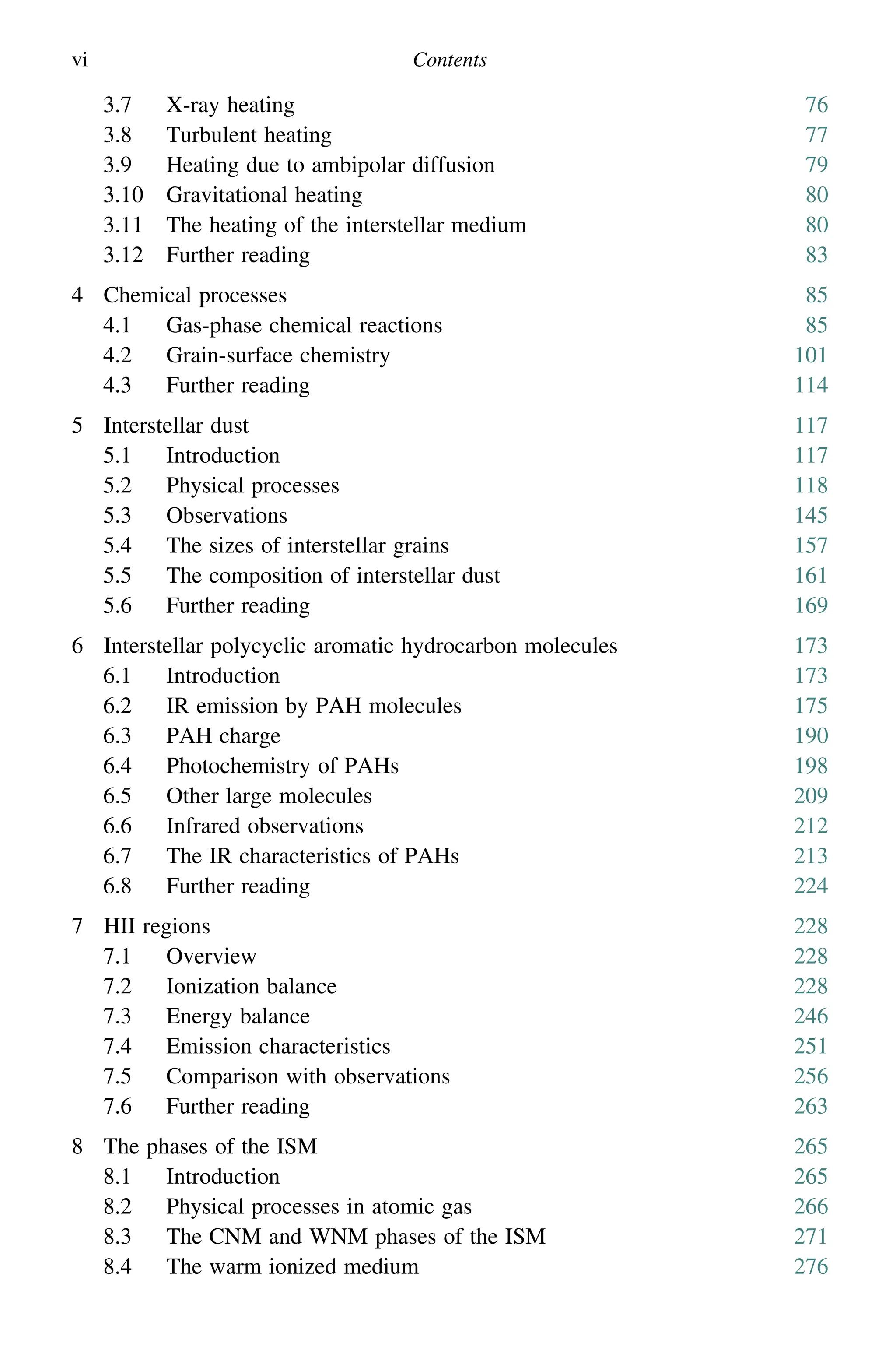 vi Contents
3.7 X-ray heating 76
3.8 Turbulent heating 77
3.9 Heating due to ambipolar diffusion 79
3.10 Gravitational heating 80
3.11 The heating of the interstellar medium 80
3.12 Further reading 83
4 Chemical processes 85
4.1 Gas-phase chemical reactions 85
4.2 Grain-surface chemistry 101
4.3 Further reading 114
5 Interstellar dust 117
5.1 Introduction 117
5.2 Physical processes 118
5.3 Observations 145
5.4 The sizes of interstellar grains 157
5.5 The composition of interstellar dust 161
5.6 Further reading 169
6 Interstellar polycyclic aromatic hydrocarbon molecules 173
6.1 Introduction 173
6.2 IR emission by PAH molecules 175
6.3 PAH charge 190
6.4 Photochemistry of PAHs 198
6.5 Other large molecules 209
6.6 Infrared observations 212
6.7 The IR characteristics of PAHs 213
6.8 Further reading 224
7 HII regions 228
7.1 Overview 228
7.2 Ionization balance 228
7.3 Energy balance 246
7.4 Emission characteristics 251
7.5 Comparison with observations 256
7.6 Further reading 263
8 The phases of the ISM 265
8.1 Introduction 265
8.2 Physical processes in atomic gas 266
8.3 The CNM and WNM phases of the ISM 271
8.4 The warm ionized medium 276
 