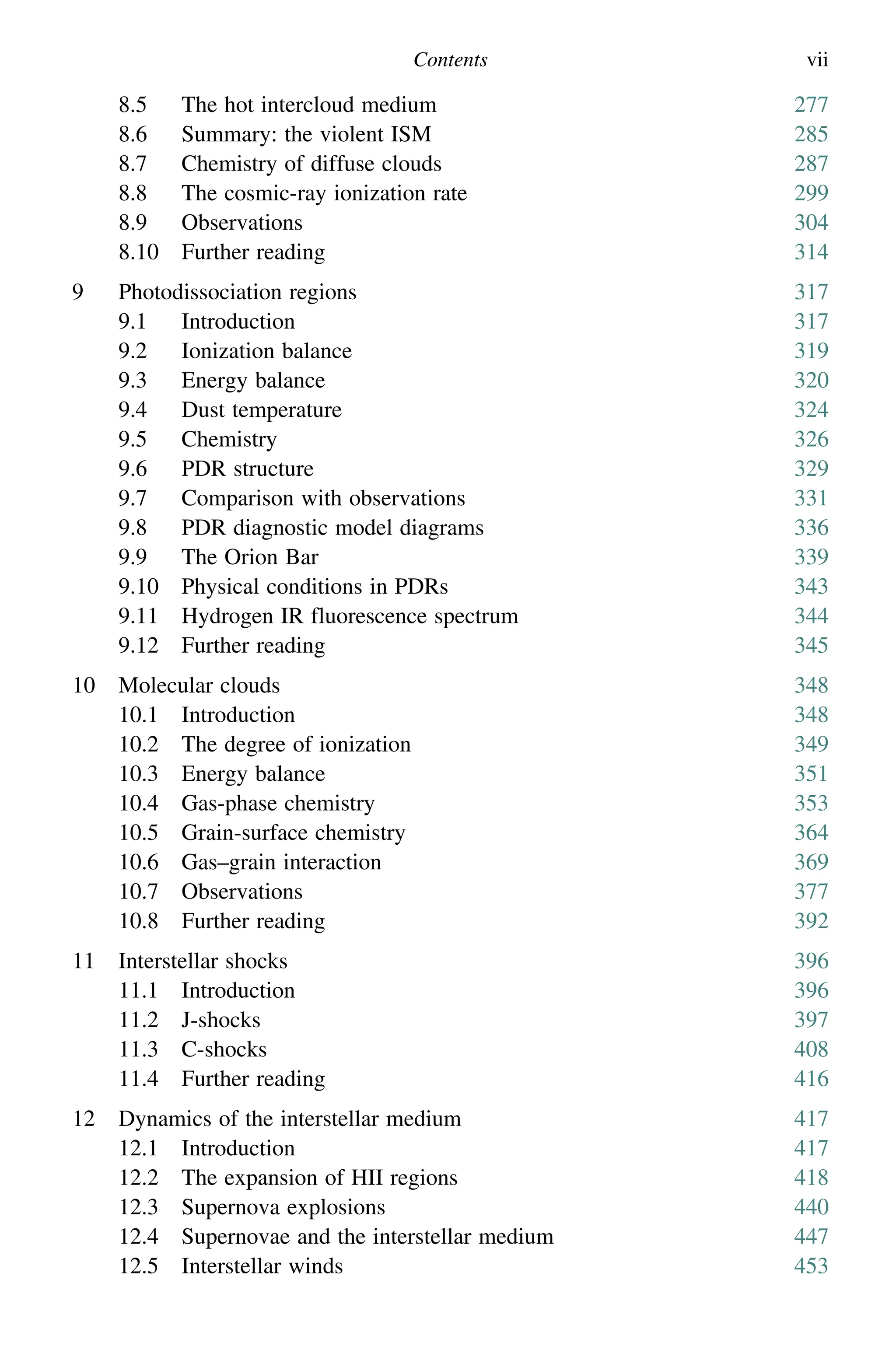 Contents vii
8.5 The hot intercloud medium 277
8.6 Summary: the violent ISM 285
8.7 Chemistry of diffuse clouds 287
8.8 The cosmic-ray ionization rate 299
8.9 Observations 304
8.10 Further reading 314
9 Photodissociation regions 317
9.1 Introduction 317
9.2 Ionization balance 319
9.3 Energy balance 320
9.4 Dust temperature 324
9.5 Chemistry 326
9.6 PDR structure 329
9.7 Comparison with observations 331
9.8 PDR diagnostic model diagrams 336
9.9 The Orion Bar 339
9.10 Physical conditions in PDRs 343
9.11 Hydrogen IR fluorescence spectrum 344
9.12 Further reading 345
10 Molecular clouds 348
10.1 Introduction 348
10.2 The degree of ionization 349
10.3 Energy balance 351
10.4 Gas-phase chemistry 353
10.5 Grain-surface chemistry 364
10.6 Gas–grain interaction 369
10.7 Observations 377
10.8 Further reading 392
11 Interstellar shocks 396
11.1 Introduction 396
11.2 J-shocks 397
11.3 C-shocks 408
11.4 Further reading 416
12 Dynamics of the interstellar medium 417
12.1 Introduction 417
12.2 The expansion of HII regions 418
12.3 Supernova explosions 440
12.4 Supernovae and the interstellar medium 447
12.5 Interstellar winds 453
 