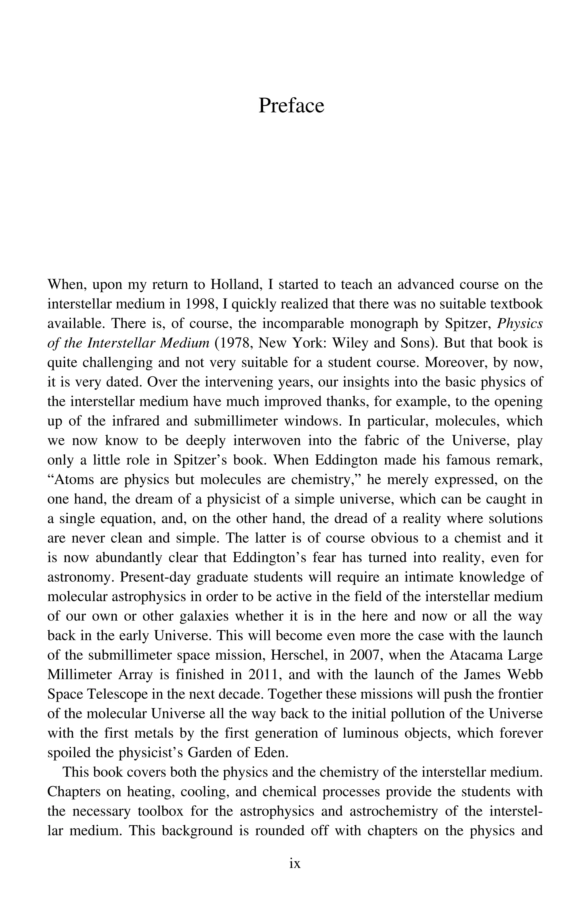 Preface
When, upon my return to Holland, I started to teach an advanced course on the
interstellar medium in 1998, I quickly realized that there was no suitable textbook
available. There is, of course, the incomparable monograph by Spitzer, Physics
of the Interstellar Medium (1978, New York: Wiley and Sons). But that book is
quite challenging and not very suitable for a student course. Moreover, by now,
it is very dated. Over the intervening years, our insights into the basic physics of
the interstellar medium have much improved thanks, for example, to the opening
up of the infrared and submillimeter windows. In particular, molecules, which
we now know to be deeply interwoven into the fabric of the Universe, play
only a little role in Spitzer’s book. When Eddington made his famous remark,
“Atoms are physics but molecules are chemistry,” he merely expressed, on the
one hand, the dream of a physicist of a simple universe, which can be caught in
a single equation, and, on the other hand, the dread of a reality where solutions
are never clean and simple. The latter is of course obvious to a chemist and it
is now abundantly clear that Eddington’s fear has turned into reality, even for
astronomy. Present-day graduate students will require an intimate knowledge of
molecular astrophysics in order to be active in the field of the interstellar medium
of our own or other galaxies whether it is in the here and now or all the way
back in the early Universe. This will become even more the case with the launch
of the submillimeter space mission, Herschel, in 2007, when the Atacama Large
Millimeter Array is finished in 2011, and with the launch of the James Webb
Space Telescope in the next decade. Together these missions will push the frontier
of the molecular Universe all the way back to the initial pollution of the Universe
with the first metals by the first generation of luminous objects, which forever
spoiled the physicist’s Garden of Eden.
This book covers both the physics and the chemistry of the interstellar medium.
Chapters on heating, cooling, and chemical processes provide the students with
the necessary toolbox for the astrophysics and astrochemistry of the interstel-
lar medium. This background is rounded off with chapters on the physics and
ix
 