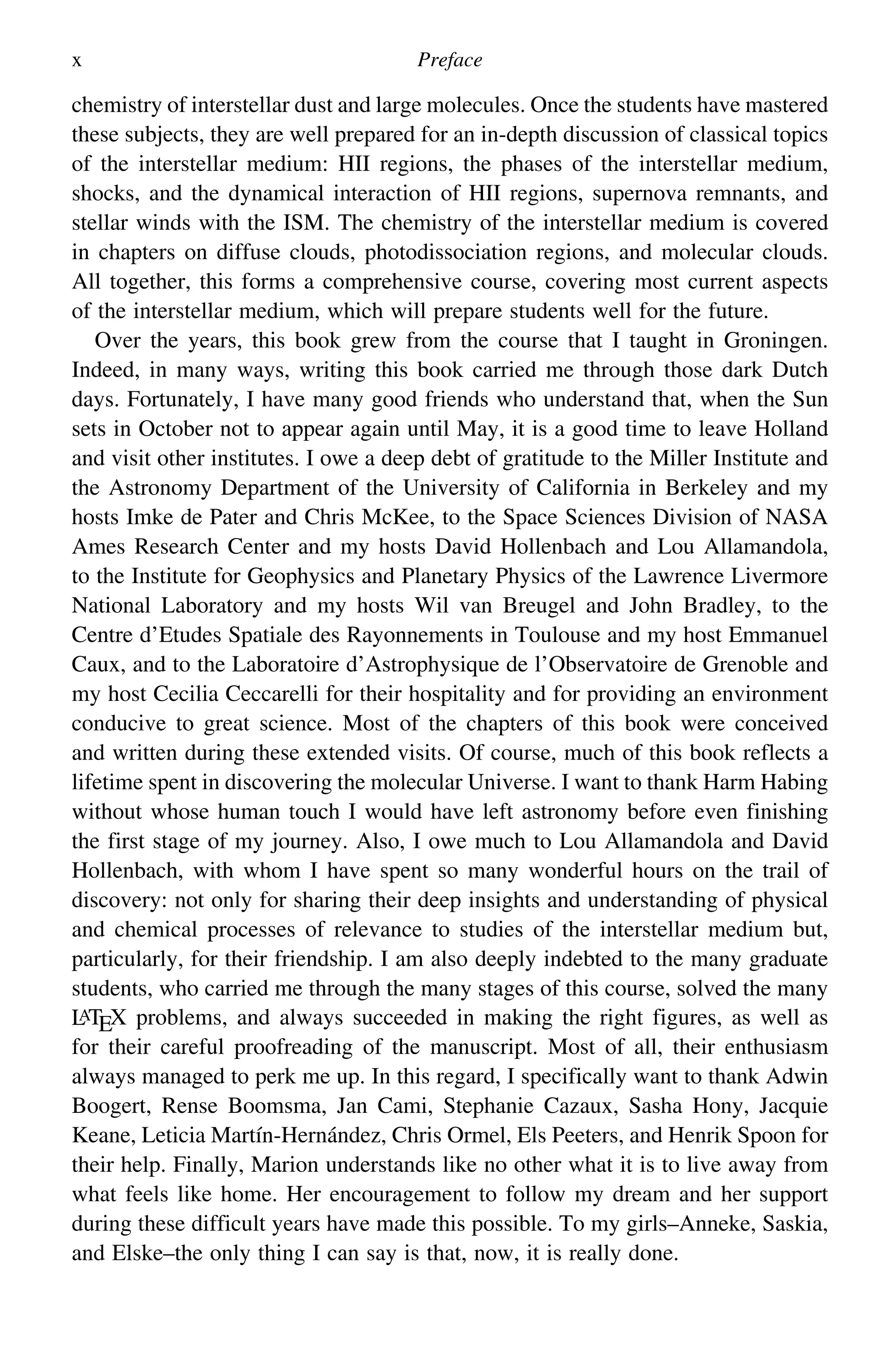 x Preface
chemistry of interstellar dust and large molecules. Once the students have mastered
these subjects, they are well prepared for an in-depth discussion of classical topics
of the interstellar medium: HII regions, the phases of the interstellar medium,
shocks, and the dynamical interaction of HII regions, supernova remnants, and
stellar winds with the ISM. The chemistry of the interstellar medium is covered
in chapters on diffuse clouds, photodissociation regions, and molecular clouds.
All together, this forms a comprehensive course, covering most current aspects
of the interstellar medium, which will prepare students well for the future.
Over the years, this book grew from the course that I taught in Groningen.
Indeed, in many ways, writing this book carried me through those dark Dutch
days. Fortunately, I have many good friends who understand that, when the Sun
sets in October not to appear again until May, it is a good time to leave Holland
and visit other institutes. I owe a deep debt of gratitude to the Miller Institute and
the Astronomy Department of the University of California in Berkeley and my
hosts Imke de Pater and Chris McKee, to the Space Sciences Division of NASA
Ames Research Center and my hosts David Hollenbach and Lou Allamandola,
to the Institute for Geophysics and Planetary Physics of the Lawrence Livermore
National Laboratory and my hosts Wil van Breugel and John Bradley, to the
Centre d’Etudes Spatiale des Rayonnements in Toulouse and my host Emmanuel
Caux, and to the Laboratoire d’Astrophysique de l’Observatoire de Grenoble and
my host Cecilia Ceccarelli for their hospitality and for providing an environment
conducive to great science. Most of the chapters of this book were conceived
and written during these extended visits. Of course, much of this book reflects a
lifetime spent in discovering the molecular Universe. I want to thank Harm Habing
without whose human touch I would have left astronomy before even finishing
the first stage of my journey. Also, I owe much to Lou Allamandola and David
Hollenbach, with whom I have spent so many wonderful hours on the trail of
discovery: not only for sharing their deep insights and understanding of physical
and chemical processes of relevance to studies of the interstellar medium but,
particularly, for their friendship. I am also deeply indebted to the many graduate
students, who carried me through the many stages of this course, solved the many
L
ATEX problems, and always succeeded in making the right figures, as well as
for their careful proofreading of the manuscript. Most of all, their enthusiasm
always managed to perk me up. In this regard, I specifically want to thank Adwin
Boogert, Rense Boomsma, Jan Cami, Stephanie Cazaux, Sasha Hony, Jacquie
Keane, Leticia Martín-Hernández, Chris Ormel, Els Peeters, and Henrik Spoon for
their help. Finally, Marion understands like no other what it is to live away from
what feels like home. Her encouragement to follow my dream and her support
during these difficult years have made this possible. To my girls–Anneke, Saskia,
and Elske–the only thing I can say is that, now, it is really done.
 