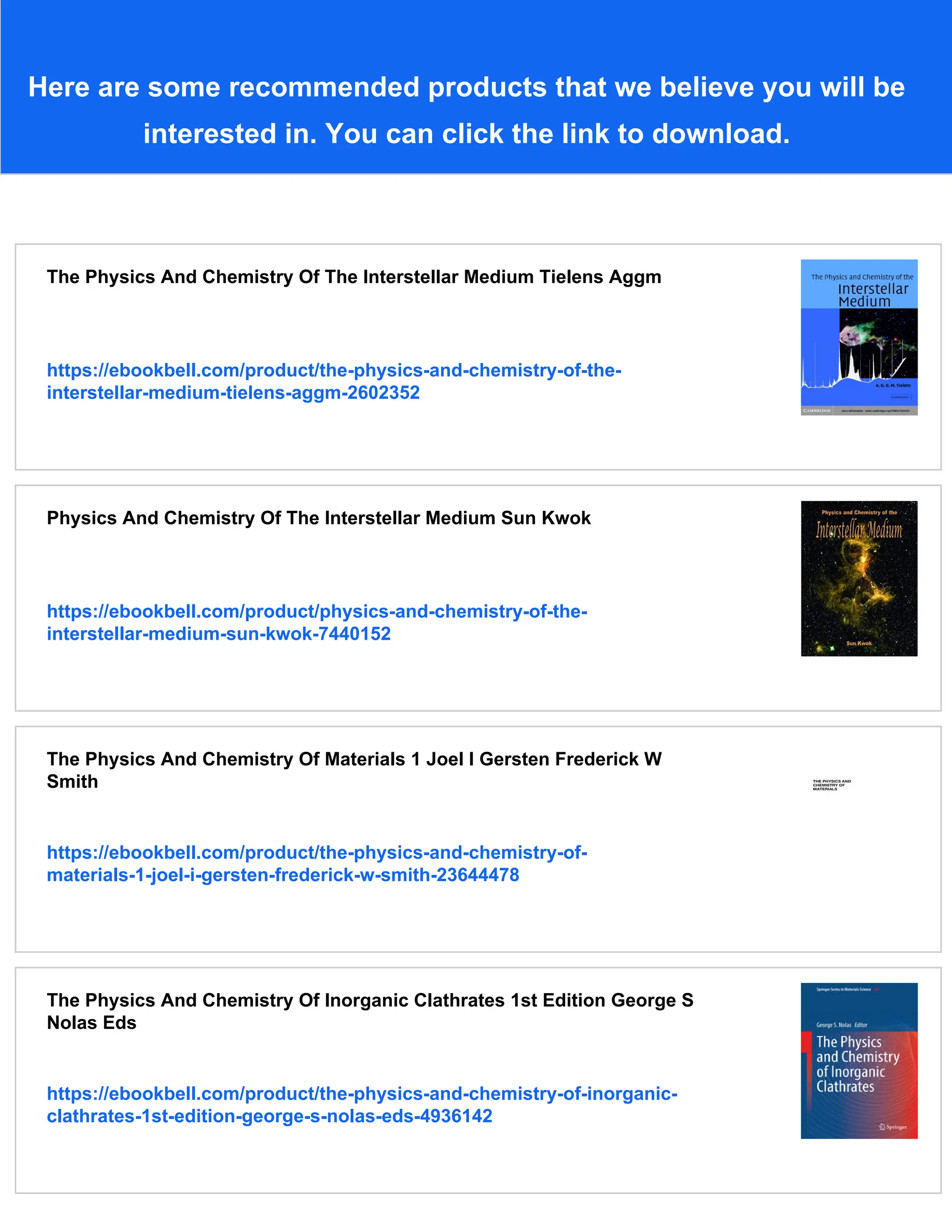 Here are some recommended products that we believe you will be
interested in. You can click the link to download.
The Physics And Chemistry Of The Interstellar Medium Tielens Aggm
https://ebookbell.com/product/the-physics-and-chemistry-of-the-
interstellar-medium-tielens-aggm-2602352
Physics And Chemistry Of The Interstellar Medium Sun Kwok
https://ebookbell.com/product/physics-and-chemistry-of-the-
interstellar-medium-sun-kwok-7440152
The Physics And Chemistry Of Materials 1 Joel I Gersten Frederick W
Smith
https://ebookbell.com/product/the-physics-and-chemistry-of-
materials-1-joel-i-gersten-frederick-w-smith-23644478
The Physics And Chemistry Of Inorganic Clathrates 1st Edition George S
Nolas Eds
https://ebookbell.com/product/the-physics-and-chemistry-of-inorganic-
clathrates-1st-edition-george-s-nolas-eds-4936142
 