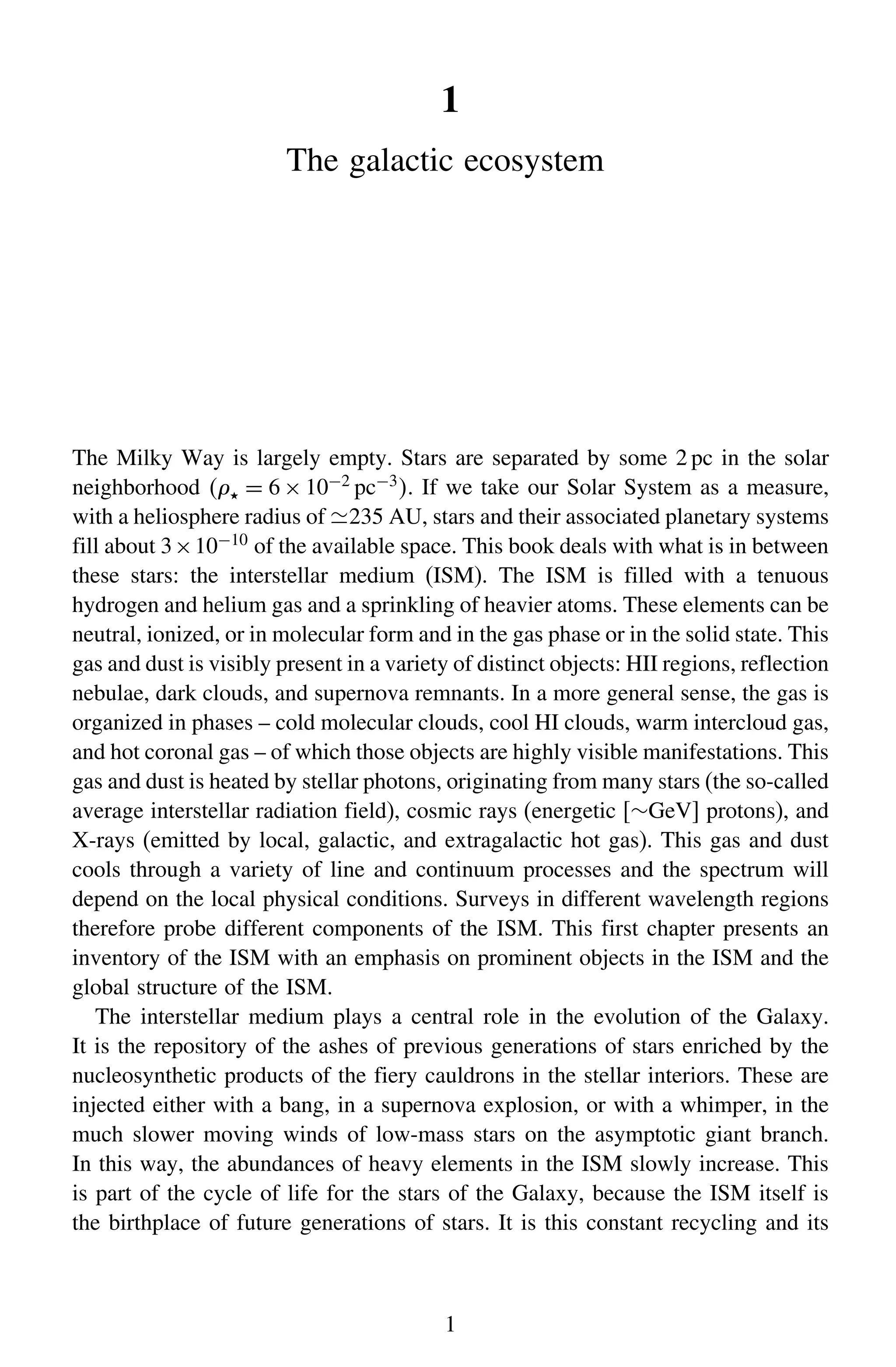 1
The galactic ecosystem
The Milky Way is largely empty. Stars are separated by some 2 pc in the solar
neighborhood  = 6 × 10−2 pc−3. If we take our Solar System as a measure,
with a heliosphere radius of 235 AU, stars and their associated planetary systems
fill about 3×10−10 of the available space. This book deals with what is in between
these stars: the interstellar medium (ISM). The ISM is filled with a tenuous
hydrogen and helium gas and a sprinkling of heavier atoms. These elements can be
neutral, ionized, or in molecular form and in the gas phase or in the solid state. This
gas and dust is visibly present in a variety of distinct objects: HII regions, reflection
nebulae, dark clouds, and supernova remnants. In a more general sense, the gas is
organized in phases – cold molecular clouds, cool HI clouds, warm intercloud gas,
and hot coronal gas – of which those objects are highly visible manifestations. This
gas and dust is heated by stellar photons, originating from many stars (the so-called
average interstellar radiation field), cosmic rays (energetic [∼GeV] protons), and
X-rays (emitted by local, galactic, and extragalactic hot gas). This gas and dust
cools through a variety of line and continuum processes and the spectrum will
depend on the local physical conditions. Surveys in different wavelength regions
therefore probe different components of the ISM. This first chapter presents an
inventory of the ISM with an emphasis on prominent objects in the ISM and the
global structure of the ISM.
The interstellar medium plays a central role in the evolution of the Galaxy.
It is the repository of the ashes of previous generations of stars enriched by the
nucleosynthetic products of the fiery cauldrons in the stellar interiors. These are
injected either with a bang, in a supernova explosion, or with a whimper, in the
much slower moving winds of low-mass stars on the asymptotic giant branch.
In this way, the abundances of heavy elements in the ISM slowly increase. This
is part of the cycle of life for the stars of the Galaxy, because the ISM itself is
the birthplace of future generations of stars. It is this constant recycling and its
1
 