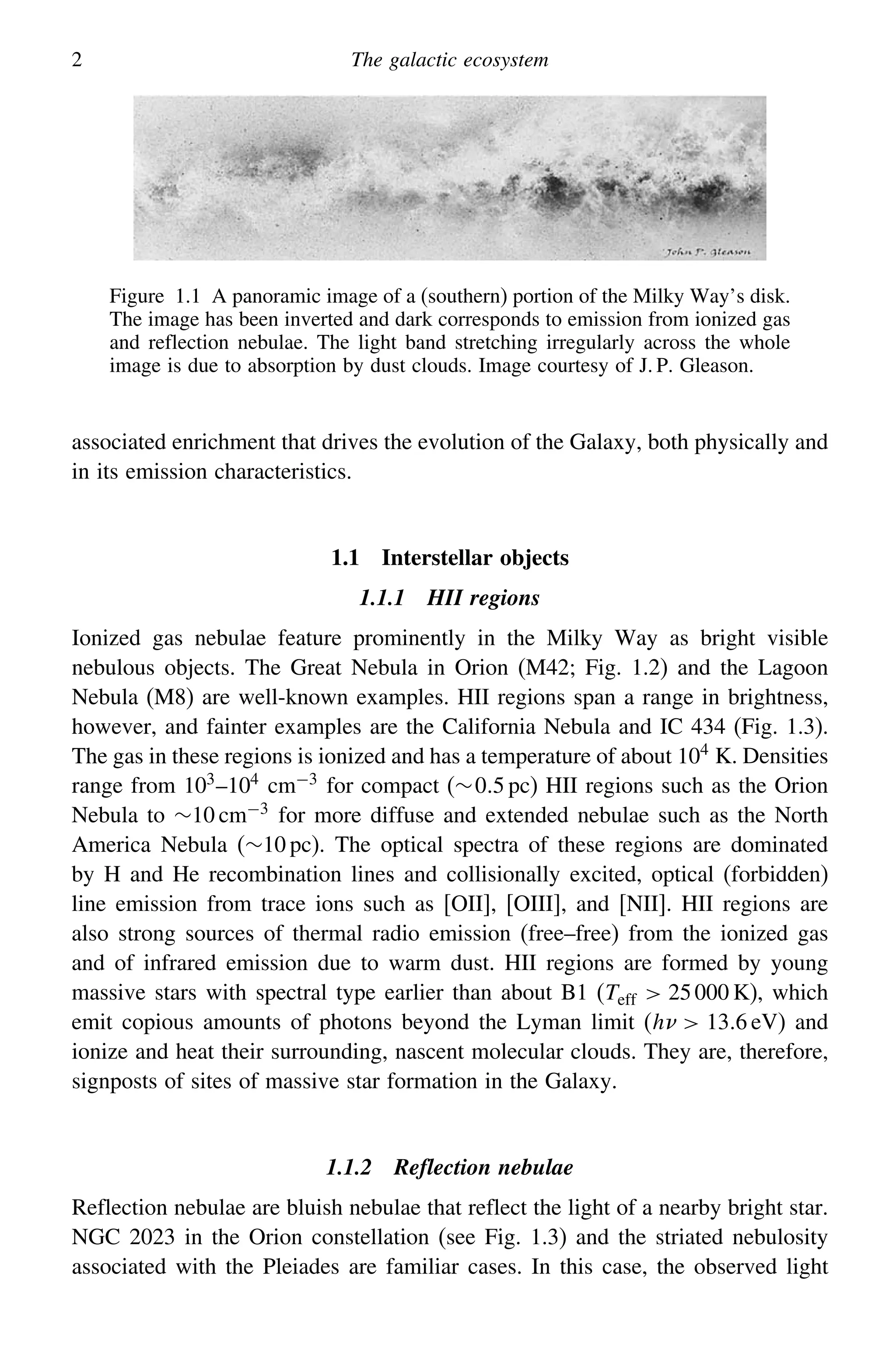 2 The galactic ecosystem
Figure 1.1 A panoramic image of a (southern) portion of the Milky Way’s disk.
The image has been inverted and dark corresponds to emission from ionized gas
and reflection nebulae. The light band stretching irregularly across the whole
image is due to absorption by dust clouds. Image courtesy of J. P. Gleason.
associated enrichment that drives the evolution of the Galaxy, both physically and
in its emission characteristics.
1.1 Interstellar objects
1.1.1 HII regions
Ionized gas nebulae feature prominently in the Milky Way as bright visible
nebulous objects. The Great Nebula in Orion (M42; Fig. 1.2) and the Lagoon
Nebula (M8) are well-known examples. HII regions span a range in brightness,
however, and fainter examples are the California Nebula and IC 434 (Fig. 1.3).
The gas in these regions is ionized and has a temperature of about 104
K. Densities
range from 103
–104
cm−3
for compact (∼05 pc) HII regions such as the Orion
Nebula to ∼10 cm−3
for more diffuse and extended nebulae such as the North
America Nebula (∼10 pc). The optical spectra of these regions are dominated
by H and He recombination lines and collisionally excited, optical (forbidden)
line emission from trace ions such as [OII], [OIII], and [NII]. HII regions are
also strong sources of thermal radio emission (free–free) from the ionized gas
and of infrared emission due to warm dust. HII regions are formed by young
massive stars with spectral type earlier than about B1 (Teff  25000 K), which
emit copious amounts of photons beyond the Lyman limit (h  136 eV) and
ionize and heat their surrounding, nascent molecular clouds. They are, therefore,
signposts of sites of massive star formation in the Galaxy.
1.1.2 Reflection nebulae
Reflection nebulae are bluish nebulae that reflect the light of a nearby bright star.
NGC 2023 in the Orion constellation (see Fig. 1.3) and the striated nebulosity
associated with the Pleiades are familiar cases. In this case, the observed light
 