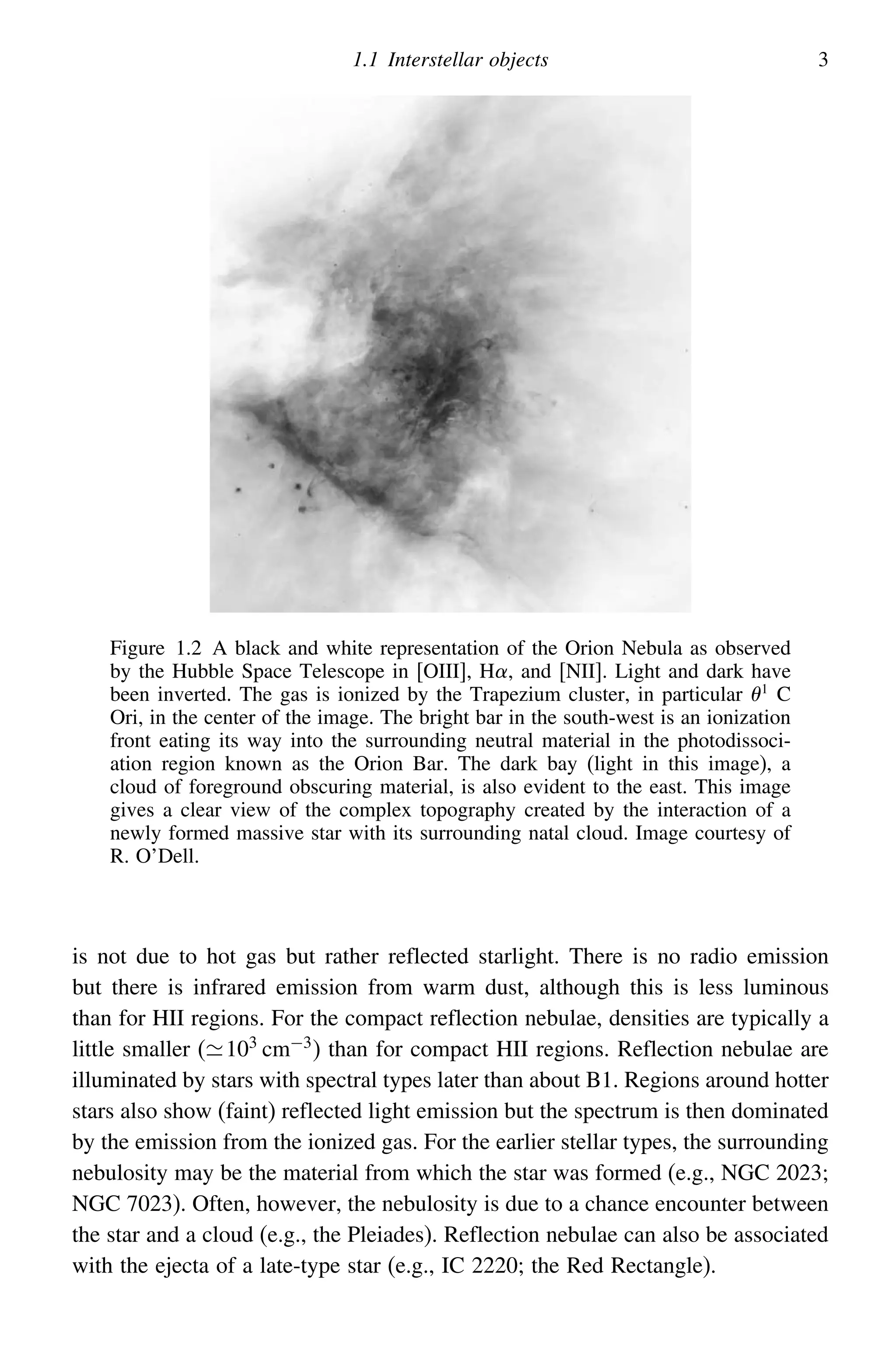 1.1 Interstellar objects 3
Figure 1.2 A black and white representation of the Orion Nebula as observed
by the Hubble Space Telescope in [OIII], H, and [NII]. Light and dark have
been inverted. The gas is ionized by the Trapezium cluster, in particular 1
C
Ori, in the center of the image. The bright bar in the south-west is an ionization
front eating its way into the surrounding neutral material in the photodissoci-
ation region known as the Orion Bar. The dark bay (light in this image), a
cloud of foreground obscuring material, is also evident to the east. This image
gives a clear view of the complex topography created by the interaction of a
newly formed massive star with its surrounding natal cloud. Image courtesy of
R. O’Dell.
is not due to hot gas but rather reflected starlight. There is no radio emission
but there is infrared emission from warm dust, although this is less luminous
than for HII regions. For the compact reflection nebulae, densities are typically a
little smaller (103
cm−3
) than for compact HII regions. Reflection nebulae are
illuminated by stars with spectral types later than about B1. Regions around hotter
stars also show (faint) reflected light emission but the spectrum is then dominated
by the emission from the ionized gas. For the earlier stellar types, the surrounding
nebulosity may be the material from which the star was formed (e.g., NGC 2023;
NGC 7023). Often, however, the nebulosity is due to a chance encounter between
the star and a cloud (e.g., the Pleiades). Reflection nebulae can also be associated
with the ejecta of a late-type star (e.g., IC 2220; the Red Rectangle).
 