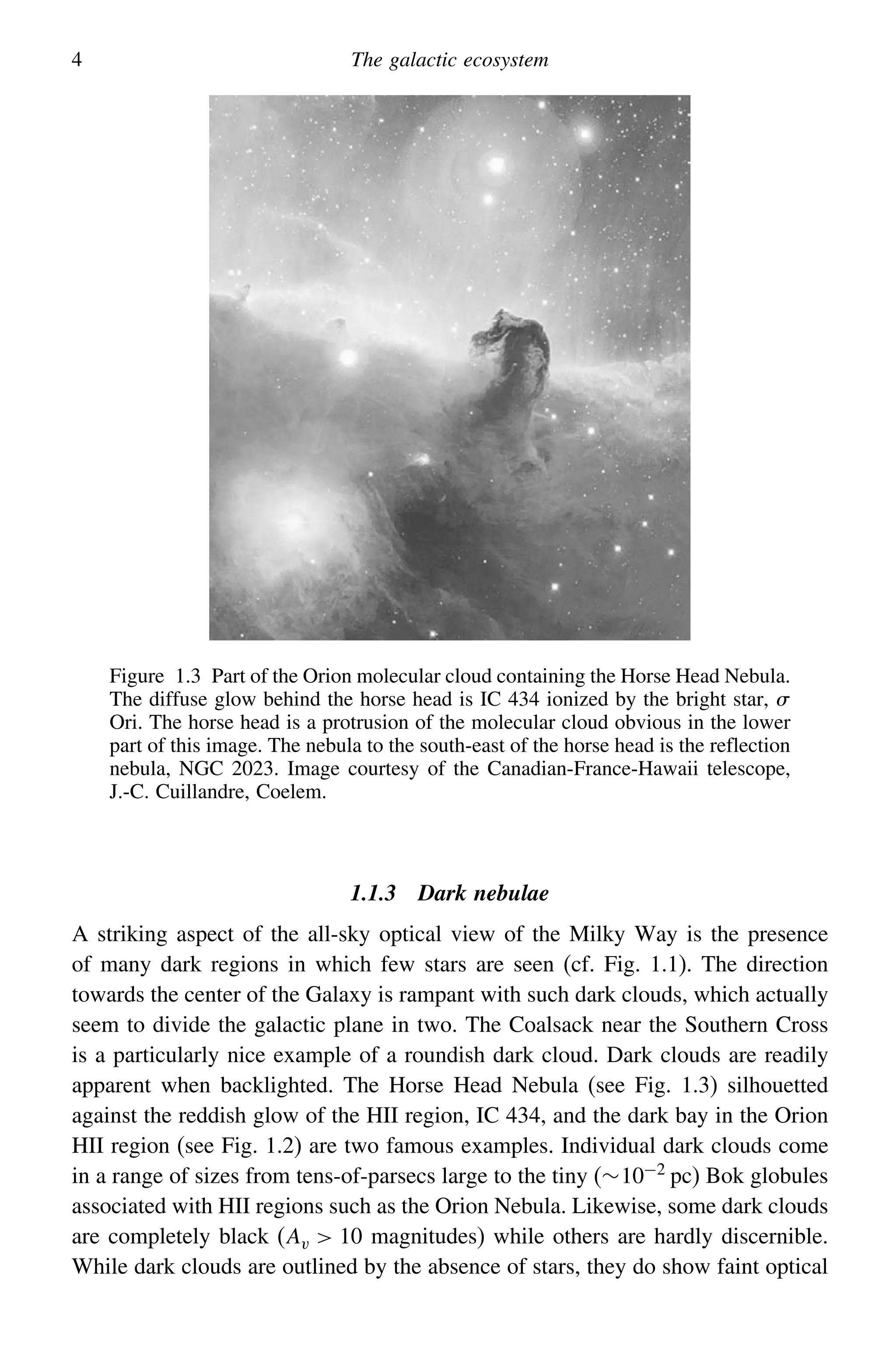 4 The galactic ecosystem
Figure 1.3 Part of the Orion molecular cloud containing the Horse Head Nebula.
The diffuse glow behind the horse head is IC 434 ionized by the bright star, 
Ori. The horse head is a protrusion of the molecular cloud obvious in the lower
part of this image. The nebula to the south-east of the horse head is the reflection
nebula, NGC 2023. Image courtesy of the Canadian-France-Hawaii telescope,
J.-C. Cuillandre, Coelem.
1.1.3 Dark nebulae
A striking aspect of the all-sky optical view of the Milky Way is the presence
of many dark regions in which few stars are seen (cf. Fig. 1.1). The direction
towards the center of the Galaxy is rampant with such dark clouds, which actually
seem to divide the galactic plane in two. The Coalsack near the Southern Cross
is a particularly nice example of a roundish dark cloud. Dark clouds are readily
apparent when backlighted. The Horse Head Nebula (see Fig. 1.3) silhouetted
against the reddish glow of the HII region, IC 434, and the dark bay in the Orion
HII region (see Fig. 1.2) are two famous examples. Individual dark clouds come
in a range of sizes from tens-of-parsecs large to the tiny (∼10−2 pc) Bok globules
associated with HII regions such as the Orion Nebula. Likewise, some dark clouds
are completely black (Av  10 magnitudes) while others are hardly discernible.
While dark clouds are outlined by the absence of stars, they do show faint optical
 