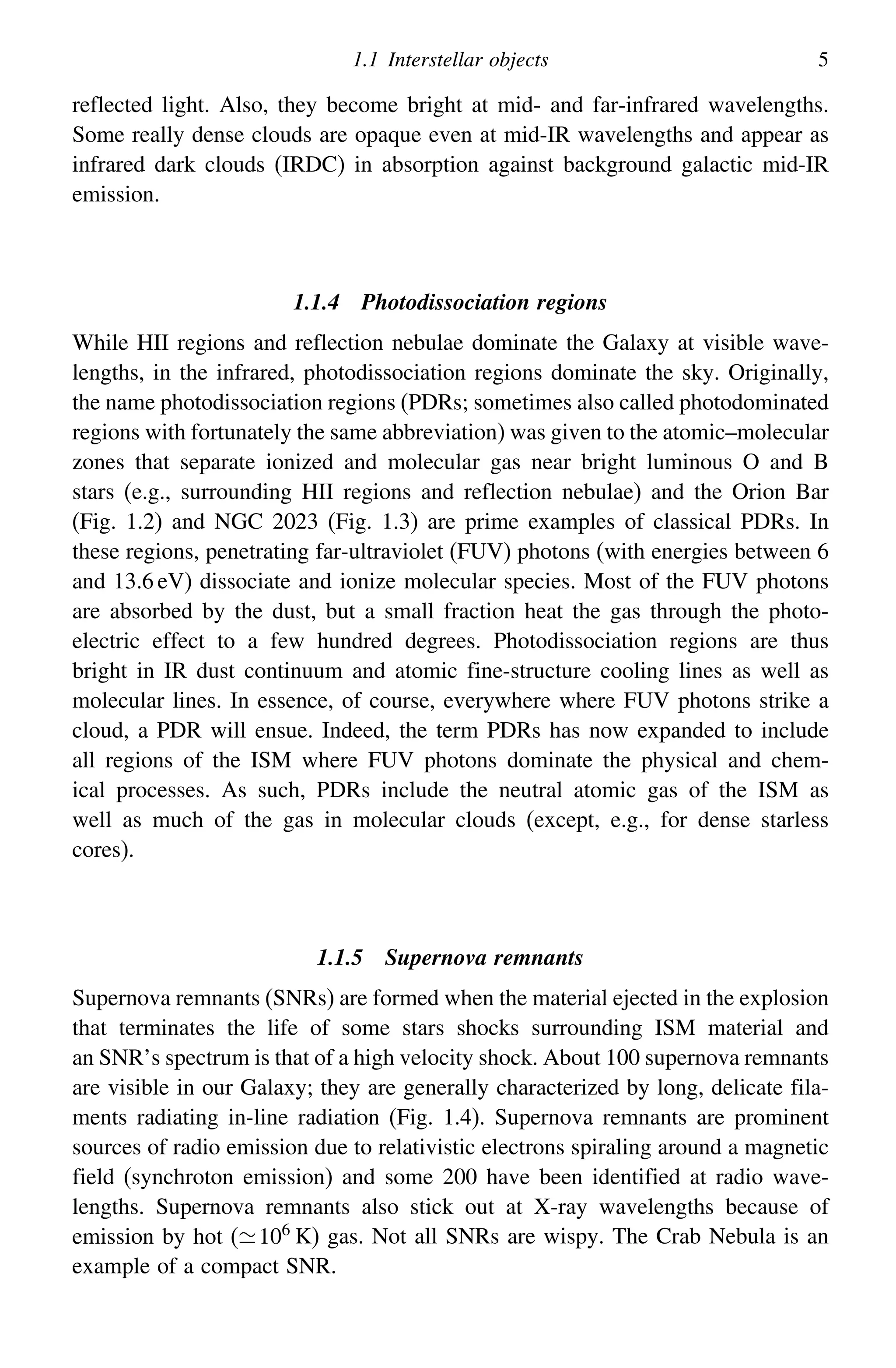 1.1 Interstellar objects 5
reflected light. Also, they become bright at mid- and far-infrared wavelengths.
Some really dense clouds are opaque even at mid-IR wavelengths and appear as
infrared dark clouds (IRDC) in absorption against background galactic mid-IR
emission.
1.1.4 Photodissociation regions
While HII regions and reflection nebulae dominate the Galaxy at visible wave-
lengths, in the infrared, photodissociation regions dominate the sky. Originally,
the name photodissociation regions (PDRs; sometimes also called photodominated
regions with fortunately the same abbreviation) was given to the atomic–molecular
zones that separate ionized and molecular gas near bright luminous O and B
stars (e.g., surrounding HII regions and reflection nebulae) and the Orion Bar
(Fig. 1.2) and NGC 2023 (Fig. 1.3) are prime examples of classical PDRs. In
these regions, penetrating far-ultraviolet (FUV) photons (with energies between 6
and 13.6 eV) dissociate and ionize molecular species. Most of the FUV photons
are absorbed by the dust, but a small fraction heat the gas through the photo-
electric effect to a few hundred degrees. Photodissociation regions are thus
bright in IR dust continuum and atomic fine-structure cooling lines as well as
molecular lines. In essence, of course, everywhere where FUV photons strike a
cloud, a PDR will ensue. Indeed, the term PDRs has now expanded to include
all regions of the ISM where FUV photons dominate the physical and chem-
ical processes. As such, PDRs include the neutral atomic gas of the ISM as
well as much of the gas in molecular clouds (except, e.g., for dense starless
cores).
1.1.5 Supernova remnants
Supernova remnants (SNRs) are formed when the material ejected in the explosion
that terminates the life of some stars shocks surrounding ISM material and
an SNR’s spectrum is that of a high velocity shock. About 100 supernova remnants
are visible in our Galaxy; they are generally characterized by long, delicate fila-
ments radiating in-line radiation (Fig. 1.4). Supernova remnants are prominent
sources of radio emission due to relativistic electrons spiraling around a magnetic
field (synchroton emission) and some 200 have been identified at radio wave-
lengths. Supernova remnants also stick out at X-ray wavelengths because of
emission by hot (106 K) gas. Not all SNRs are wispy. The Crab Nebula is an
example of a compact SNR.
 
