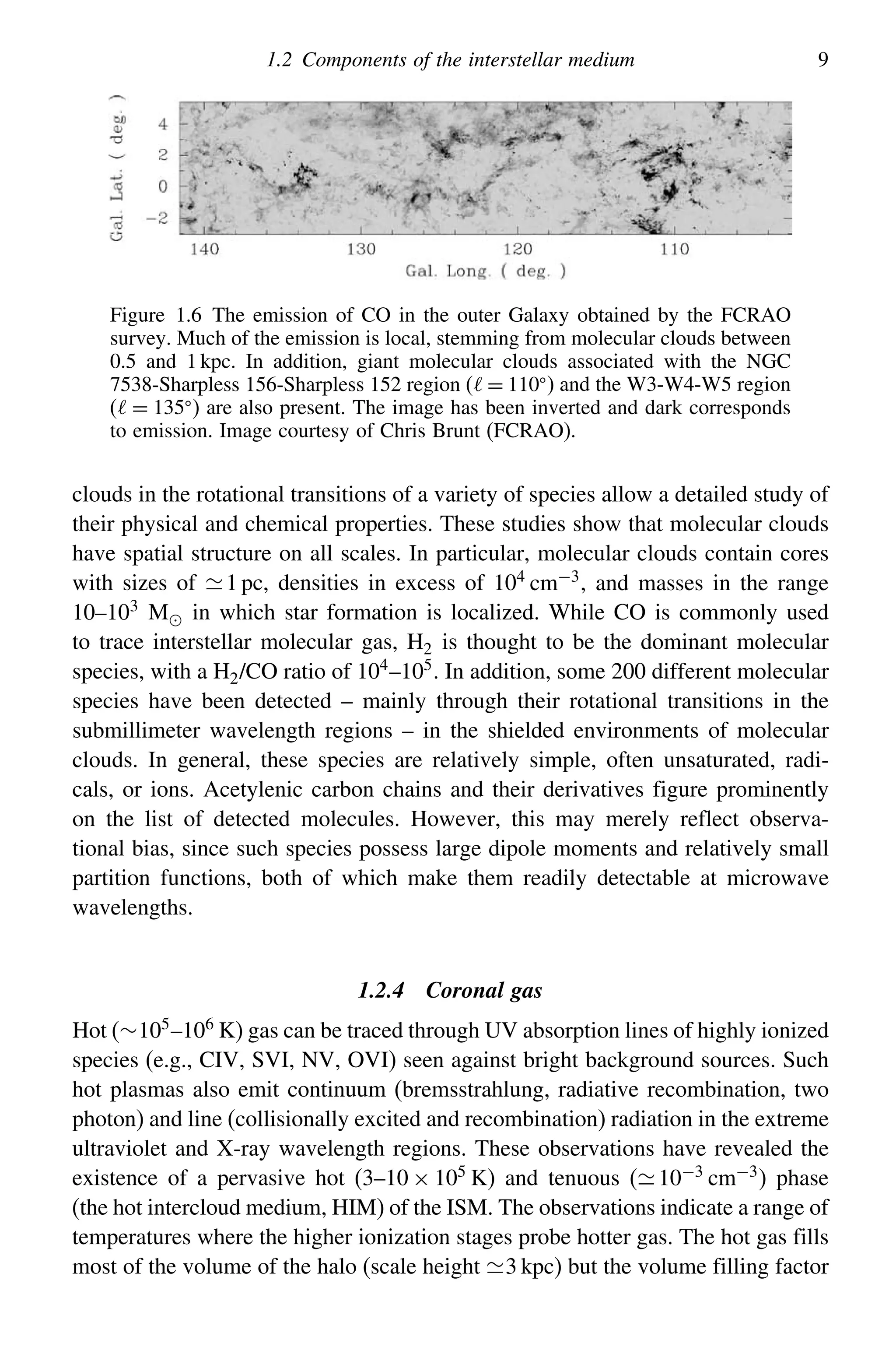 1.2 Components of the interstellar medium 9
Figure 1.6 The emission of CO in the outer Galaxy obtained by the FCRAO
survey. Much of the emission is local, stemming from molecular clouds between
0.5 and 1 kpc. In addition, giant molecular clouds associated with the NGC
7538-Sharpless 156-Sharpless 152 region ( = 110
) and the W3-W4-W5 region
( = 135
) are also present. The image has been inverted and dark corresponds
to emission. Image courtesy of Chris Brunt (FCRAO).
clouds in the rotational transitions of a variety of species allow a detailed study of
their physical and chemical properties. These studies show that molecular clouds
have spatial structure on all scales. In particular, molecular clouds contain cores
with sizes of 1 pc, densities in excess of 104
cm−3
, and masses in the range
10–103 M in which star formation is localized. While CO is commonly used
to trace interstellar molecular gas, H2 is thought to be the dominant molecular
species, with a H2/CO ratio of 104
–105
. In addition, some 200 different molecular
species have been detected – mainly through their rotational transitions in the
submillimeter wavelength regions – in the shielded environments of molecular
clouds. In general, these species are relatively simple, often unsaturated, radi-
cals, or ions. Acetylenic carbon chains and their derivatives figure prominently
on the list of detected molecules. However, this may merely reflect observa-
tional bias, since such species possess large dipole moments and relatively small
partition functions, both of which make them readily detectable at microwave
wavelengths.
1.2.4 Coronal gas
Hot (∼105
–106
K) gas can be traced through UV absorption lines of highly ionized
species (e.g., CIV, SVI, NV, OVI) seen against bright background sources. Such
hot plasmas also emit continuum (bremsstrahlung, radiative recombination, two
photon) and line (collisionally excited and recombination) radiation in the extreme
ultraviolet and X-ray wavelength regions. These observations have revealed the
existence of a pervasive hot (3–10 × 105 K) and tenuous (10−3 cm−3) phase
(the hot intercloud medium, HIM) of the ISM. The observations indicate a range of
temperatures where the higher ionization stages probe hotter gas. The hot gas fills
most of the volume of the halo (scale height 3 kpc) but the volume filling factor
 