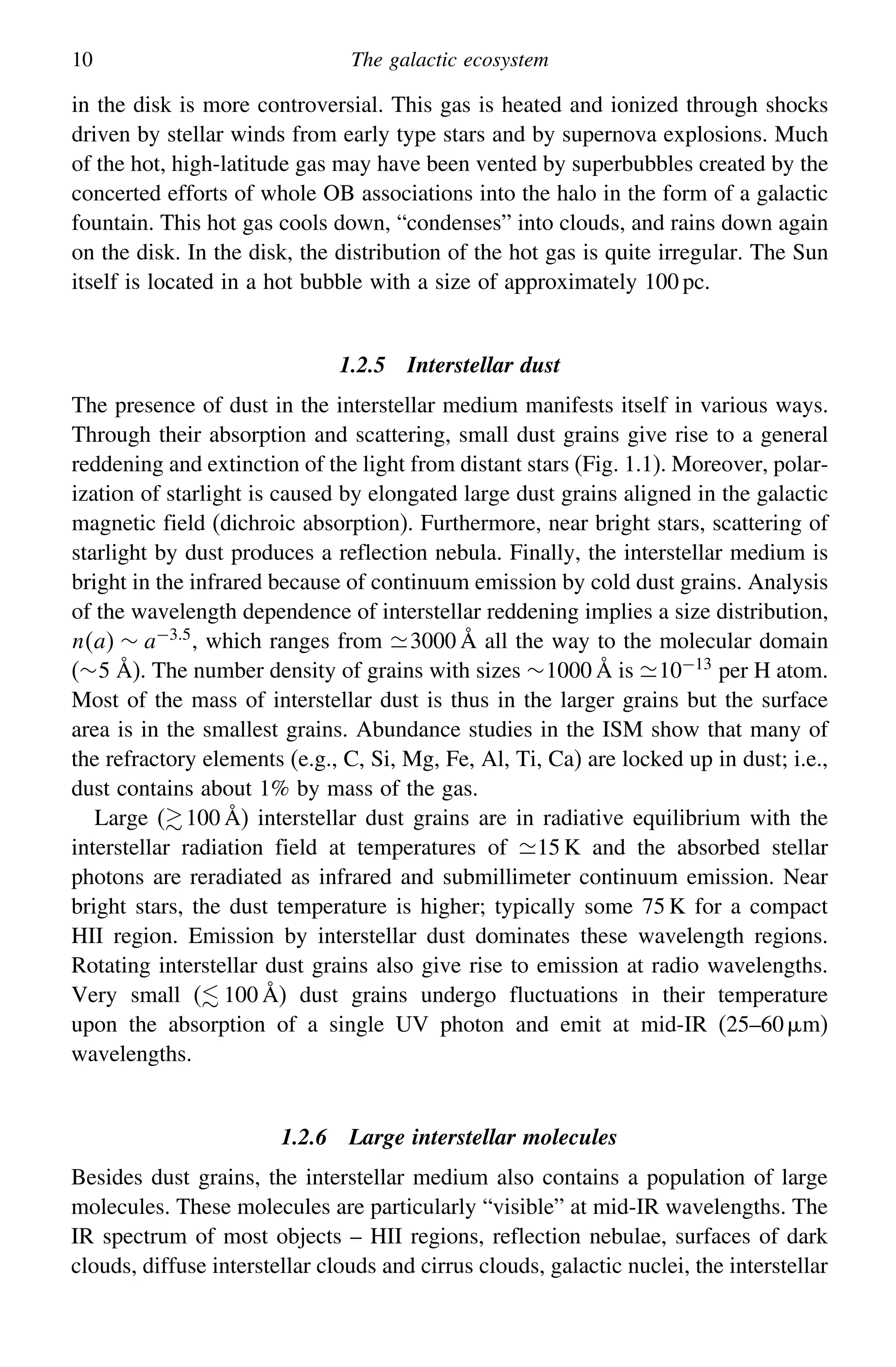 10 The galactic ecosystem
in the disk is more controversial. This gas is heated and ionized through shocks
driven by stellar winds from early type stars and by supernova explosions. Much
of the hot, high-latitude gas may have been vented by superbubbles created by the
concerted efforts of whole OB associations into the halo in the form of a galactic
fountain. This hot gas cools down, “condenses” into clouds, and rains down again
on the disk. In the disk, the distribution of the hot gas is quite irregular. The Sun
itself is located in a hot bubble with a size of approximately 100 pc.
1.2.5 Interstellar dust
The presence of dust in the interstellar medium manifests itself in various ways.
Through their absorption and scattering, small dust grains give rise to a general
reddening and extinction of the light from distant stars (Fig. 1.1). Moreover, polar-
ization of starlight is caused by elongated large dust grains aligned in the galactic
magnetic field (dichroic absorption). Furthermore, near bright stars, scattering of
starlight by dust produces a reflection nebula. Finally, the interstellar medium is
bright in the infrared because of continuum emission by cold dust grains. Analysis
of the wavelength dependence of interstellar reddening implies a size distribution,
na ∼ a−35
, which ranges from 3000 Å all the way to the molecular domain
(∼5 Å). The number density of grains with sizes ∼1000 Å is 10−13
per H atom.
Most of the mass of interstellar dust is thus in the larger grains but the surface
area is in the smallest grains. Abundance studies in the ISM show that many of
the refractory elements (e.g., C, Si, Mg, Fe, Al, Ti, Ca) are locked up in dust; i.e.,
dust contains about 1% by mass of the gas.
Large (100 Å) interstellar dust grains are in radiative equilibrium with the
interstellar radiation field at temperatures of 15 K and the absorbed stellar
photons are reradiated as infrared and submillimeter continuum emission. Near
bright stars, the dust temperature is higher; typically some 75 K for a compact
HII region. Emission by interstellar dust dominates these wavelength regions.
Rotating interstellar dust grains also give rise to emission at radio wavelengths.
Very small ( 100 Å) dust grains undergo fluctuations in their temperature
upon the absorption of a single UV photon and emit at mid-IR (25–60 m)
wavelengths.
1.2.6 Large interstellar molecules
Besides dust grains, the interstellar medium also contains a population of large
molecules. These molecules are particularly “visible” at mid-IR wavelengths. The
IR spectrum of most objects – HII regions, reflection nebulae, surfaces of dark
clouds, diffuse interstellar clouds and cirrus clouds, galactic nuclei, the interstellar
 