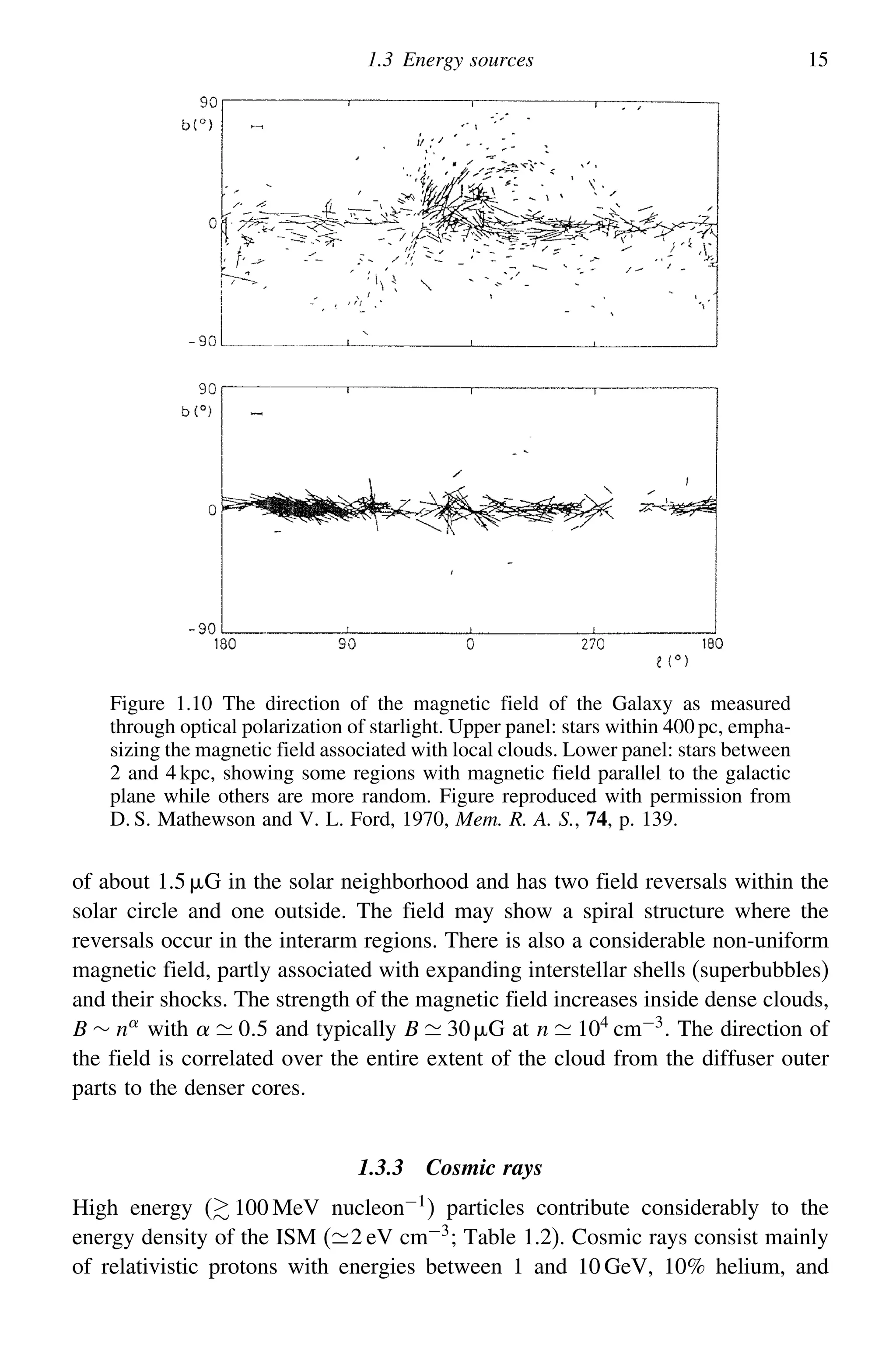 1.3 Energy sources 15
Figure 1.10 The direction of the magnetic field of the Galaxy as measured
through optical polarization of starlight. Upper panel: stars within 400 pc, empha-
sizing the magnetic field associated with local clouds. Lower panel: stars between
2 and 4 kpc, showing some regions with magnetic field parallel to the galactic
plane while others are more random. Figure reproduced with permission from
D. S. Mathewson and V. L. Ford, 1970, Mem. R. A. S., 74, p. 139.
of about 1.5 G in the solar neighborhood and has two field reversals within the
solar circle and one outside. The field may show a spiral structure where the
reversals occur in the interarm regions. There is also a considerable non-uniform
magnetic field, partly associated with expanding interstellar shells (superbubbles)
and their shocks. The strength of the magnetic field increases inside dense clouds,
B ∼ n
with   05 and typically B  30G at n  104
cm−3
. The direction of
the field is correlated over the entire extent of the cloud from the diffuser outer
parts to the denser cores.
1.3.3 Cosmic rays
High energy ( 100 MeV nucleon−1) particles contribute considerably to the
energy density of the ISM (2 eV cm−3; Table 1.2). Cosmic rays consist mainly
of relativistic protons with energies between 1 and 10 GeV, 10% helium, and
 