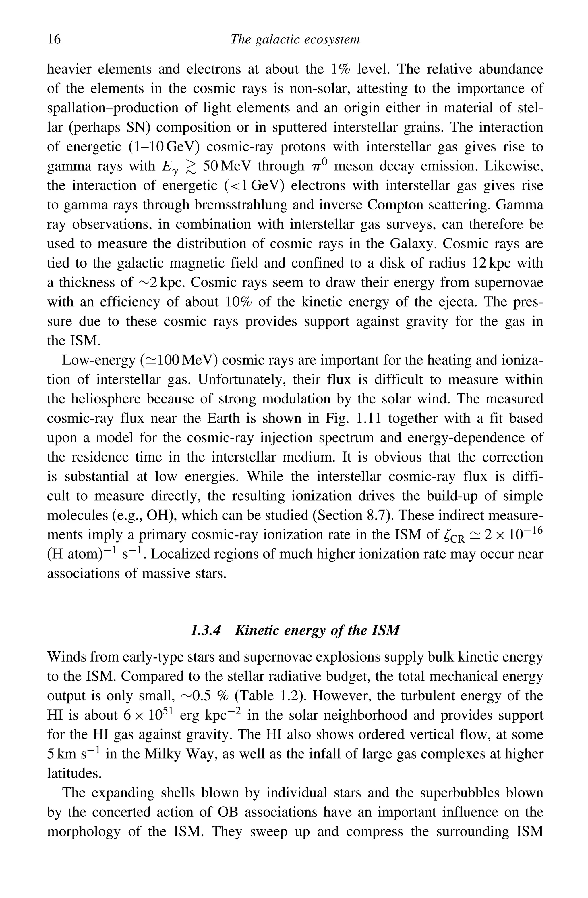 16 The galactic ecosystem
heavier elements and electrons at about the 1% level. The relative abundance
of the elements in the cosmic rays is non-solar, attesting to the importance of
spallation–production of light elements and an origin either in material of stel-
lar (perhaps SN) composition or in sputtered interstellar grains. The interaction
of energetic (1–10 GeV) cosmic-ray protons with interstellar gas gives rise to
gamma rays with E  50 MeV through 0
meson decay emission. Likewise,
the interaction of energetic (1 GeV) electrons with interstellar gas gives rise
to gamma rays through bremsstrahlung and inverse Compton scattering. Gamma
ray observations, in combination with interstellar gas surveys, can therefore be
used to measure the distribution of cosmic rays in the Galaxy. Cosmic rays are
tied to the galactic magnetic field and confined to a disk of radius 12 kpc with
a thickness of ∼2 kpc. Cosmic rays seem to draw their energy from supernovae
with an efficiency of about 10% of the kinetic energy of the ejecta. The pres-
sure due to these cosmic rays provides support against gravity for the gas in
the ISM.
Low-energy (100 MeV) cosmic rays are important for the heating and ioniza-
tion of interstellar gas. Unfortunately, their flux is difficult to measure within
the heliosphere because of strong modulation by the solar wind. The measured
cosmic-ray flux near the Earth is shown in Fig. 1.11 together with a fit based
upon a model for the cosmic-ray injection spectrum and energy-dependence of
the residence time in the interstellar medium. It is obvious that the correction
is substantial at low energies. While the interstellar cosmic-ray flux is diffi-
cult to measure directly, the resulting ionization drives the build-up of simple
molecules (e.g., OH), which can be studied (Section 8.7). These indirect measure-
ments imply a primary cosmic-ray ionization rate in the ISM of CR  2×10−16
(H atom)−1 s−1. Localized regions of much higher ionization rate may occur near
associations of massive stars.
1.3.4 Kinetic energy of the ISM
Winds from early-type stars and supernovae explosions supply bulk kinetic energy
to the ISM. Compared to the stellar radiative budget, the total mechanical energy
output is only small, ∼0.5 % (Table 1.2). However, the turbulent energy of the
HI is about 6 × 1051 erg kpc−2 in the solar neighborhood and provides support
for the HI gas against gravity. The HI also shows ordered vertical flow, at some
5 km s−1 in the Milky Way, as well as the infall of large gas complexes at higher
latitudes.
The expanding shells blown by individual stars and the superbubbles blown
by the concerted action of OB associations have an important influence on the
morphology of the ISM. They sweep up and compress the surrounding ISM
 