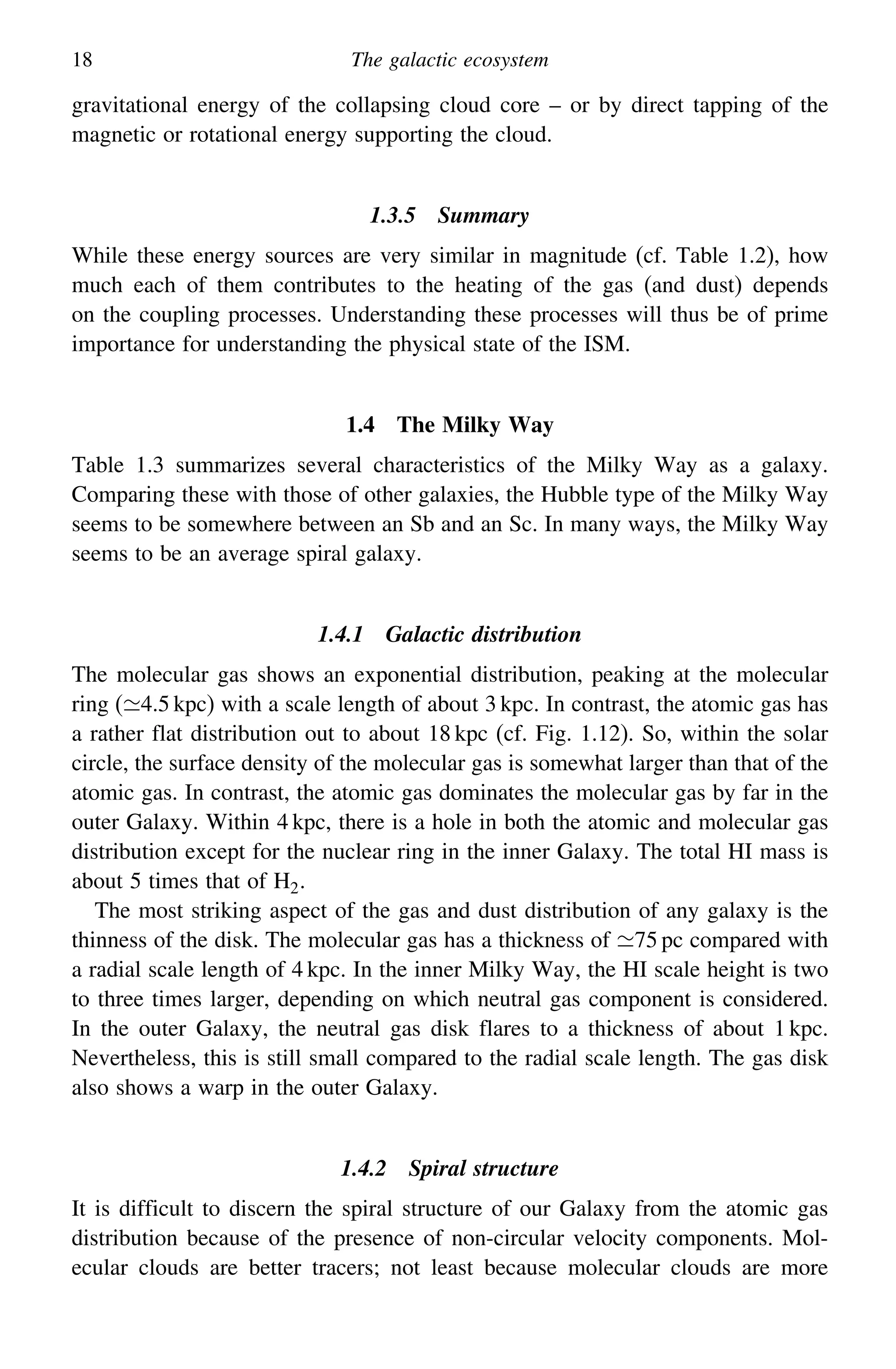 18 The galactic ecosystem
gravitational energy of the collapsing cloud core – or by direct tapping of the
magnetic or rotational energy supporting the cloud.
1.3.5 Summary
While these energy sources are very similar in magnitude (cf. Table 1.2), how
much each of them contributes to the heating of the gas (and dust) depends
on the coupling processes. Understanding these processes will thus be of prime
importance for understanding the physical state of the ISM.
1.4 The Milky Way
Table 1.3 summarizes several characteristics of the Milky Way as a galaxy.
Comparing these with those of other galaxies, the Hubble type of the Milky Way
seems to be somewhere between an Sb and an Sc. In many ways, the Milky Way
seems to be an average spiral galaxy.
1.4.1 Galactic distribution
The molecular gas shows an exponential distribution, peaking at the molecular
ring (4.5 kpc) with a scale length of about 3 kpc. In contrast, the atomic gas has
a rather flat distribution out to about 18 kpc (cf. Fig. 1.12). So, within the solar
circle, the surface density of the molecular gas is somewhat larger than that of the
atomic gas. In contrast, the atomic gas dominates the molecular gas by far in the
outer Galaxy. Within 4 kpc, there is a hole in both the atomic and molecular gas
distribution except for the nuclear ring in the inner Galaxy. The total HI mass is
about 5 times that of H2.
The most striking aspect of the gas and dust distribution of any galaxy is the
thinness of the disk. The molecular gas has a thickness of 75 pc compared with
a radial scale length of 4 kpc. In the inner Milky Way, the HI scale height is two
to three times larger, depending on which neutral gas component is considered.
In the outer Galaxy, the neutral gas disk flares to a thickness of about 1 kpc.
Nevertheless, this is still small compared to the radial scale length. The gas disk
also shows a warp in the outer Galaxy.
1.4.2 Spiral structure
It is difficult to discern the spiral structure of our Galaxy from the atomic gas
distribution because of the presence of non-circular velocity components. Mol-
ecular clouds are better tracers; not least because molecular clouds are more
 