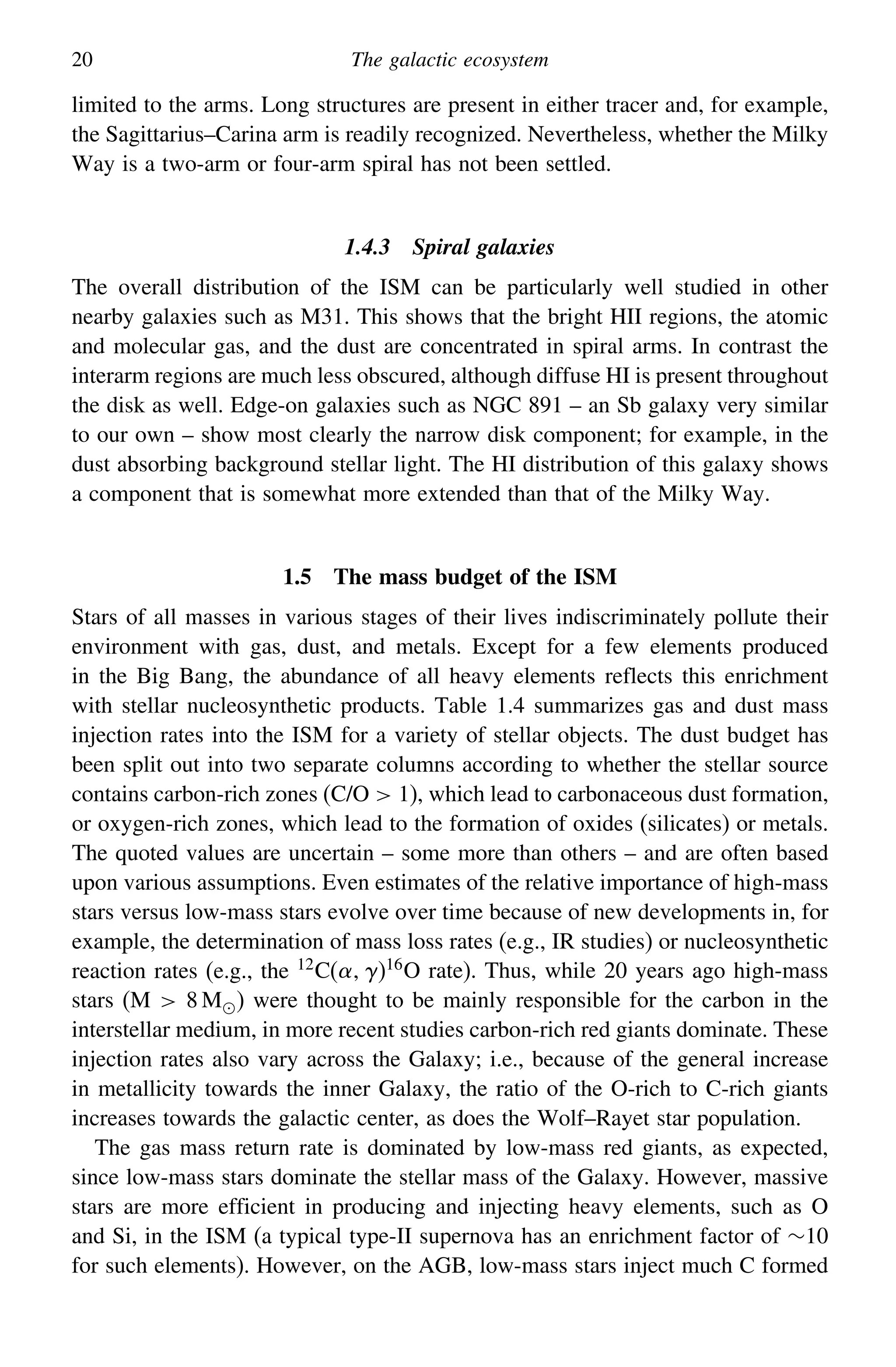 20 The galactic ecosystem
limited to the arms. Long structures are present in either tracer and, for example,
the Sagittarius–Carina arm is readily recognized. Nevertheless, whether the Milky
Way is a two-arm or four-arm spiral has not been settled.
1.4.3 Spiral galaxies
The overall distribution of the ISM can be particularly well studied in other
nearby galaxies such as M31. This shows that the bright HII regions, the atomic
and molecular gas, and the dust are concentrated in spiral arms. In contrast the
interarm regions are much less obscured, although diffuse HI is present throughout
the disk as well. Edge-on galaxies such as NGC 891 – an Sb galaxy very similar
to our own – show most clearly the narrow disk component; for example, in the
dust absorbing background stellar light. The HI distribution of this galaxy shows
a component that is somewhat more extended than that of the Milky Way.
1.5 The mass budget of the ISM
Stars of all masses in various stages of their lives indiscriminately pollute their
environment with gas, dust, and metals. Except for a few elements produced
in the Big Bang, the abundance of all heavy elements reflects this enrichment
with stellar nucleosynthetic products. Table 1.4 summarizes gas and dust mass
injection rates into the ISM for a variety of stellar objects. The dust budget has
been split out into two separate columns according to whether the stellar source
contains carbon-rich zones (C/O  1), which lead to carbonaceous dust formation,
or oxygen-rich zones, which lead to the formation of oxides (silicates) or metals.
The quoted values are uncertain – some more than others – and are often based
upon various assumptions. Even estimates of the relative importance of high-mass
stars versus low-mass stars evolve over time because of new developments in, for
example, the determination of mass loss rates (e.g., IR studies) or nucleosynthetic
reaction rates (e.g., the 12C()16O rate). Thus, while 20 years ago high-mass
stars (M  8 M) were thought to be mainly responsible for the carbon in the
interstellar medium, in more recent studies carbon-rich red giants dominate. These
injection rates also vary across the Galaxy; i.e., because of the general increase
in metallicity towards the inner Galaxy, the ratio of the O-rich to C-rich giants
increases towards the galactic center, as does the Wolf–Rayet star population.
The gas mass return rate is dominated by low-mass red giants, as expected,
since low-mass stars dominate the stellar mass of the Galaxy. However, massive
stars are more efficient in producing and injecting heavy elements, such as O
and Si, in the ISM (a typical type-II supernova has an enrichment factor of ∼10
for such elements). However, on the AGB, low-mass stars inject much C formed
 