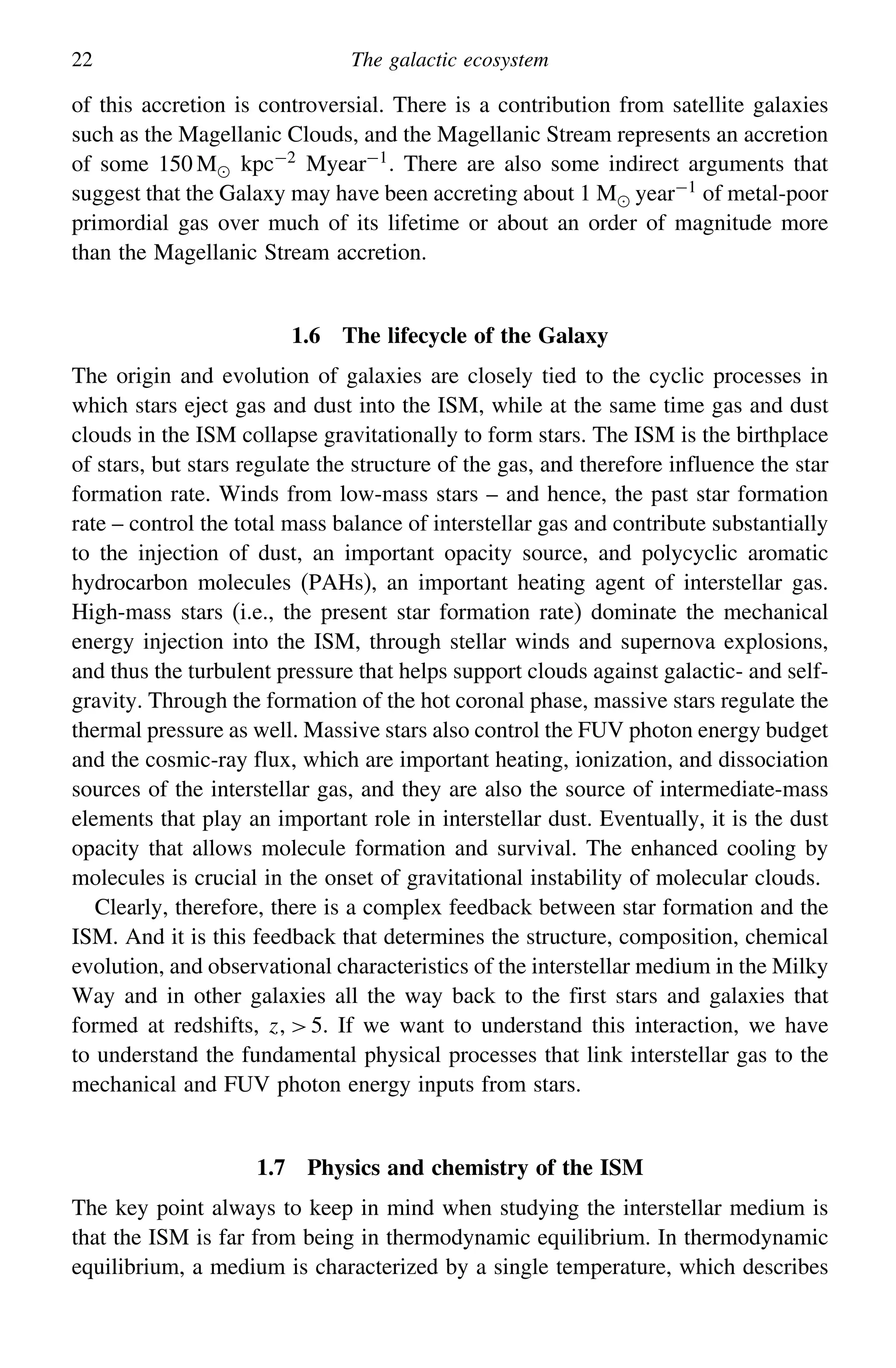 22 The galactic ecosystem
of this accretion is controversial. There is a contribution from satellite galaxies
such as the Magellanic Clouds, and the Magellanic Stream represents an accretion
of some 150 M kpc−2 Myear−1. There are also some indirect arguments that
suggest that the Galaxy may have been accreting about 1 M year−1 of metal-poor
primordial gas over much of its lifetime or about an order of magnitude more
than the Magellanic Stream accretion.
1.6 The lifecycle of the Galaxy
The origin and evolution of galaxies are closely tied to the cyclic processes in
which stars eject gas and dust into the ISM, while at the same time gas and dust
clouds in the ISM collapse gravitationally to form stars. The ISM is the birthplace
of stars, but stars regulate the structure of the gas, and therefore influence the star
formation rate. Winds from low-mass stars – and hence, the past star formation
rate – control the total mass balance of interstellar gas and contribute substantially
to the injection of dust, an important opacity source, and polycyclic aromatic
hydrocarbon molecules (PAHs), an important heating agent of interstellar gas.
High-mass stars (i.e., the present star formation rate) dominate the mechanical
energy injection into the ISM, through stellar winds and supernova explosions,
and thus the turbulent pressure that helps support clouds against galactic- and self-
gravity. Through the formation of the hot coronal phase, massive stars regulate the
thermal pressure as well. Massive stars also control the FUV photon energy budget
and the cosmic-ray flux, which are important heating, ionization, and dissociation
sources of the interstellar gas, and they are also the source of intermediate-mass
elements that play an important role in interstellar dust. Eventually, it is the dust
opacity that allows molecule formation and survival. The enhanced cooling by
molecules is crucial in the onset of gravitational instability of molecular clouds.
Clearly, therefore, there is a complex feedback between star formation and the
ISM. And it is this feedback that determines the structure, composition, chemical
evolution, and observational characteristics of the interstellar medium in the Milky
Way and in other galaxies all the way back to the first stars and galaxies that
formed at redshifts, z5. If we want to understand this interaction, we have
to understand the fundamental physical processes that link interstellar gas to the
mechanical and FUV photon energy inputs from stars.
1.7 Physics and chemistry of the ISM
The key point always to keep in mind when studying the interstellar medium is
that the ISM is far from being in thermodynamic equilibrium. In thermodynamic
equilibrium, a medium is characterized by a single temperature, which describes
 