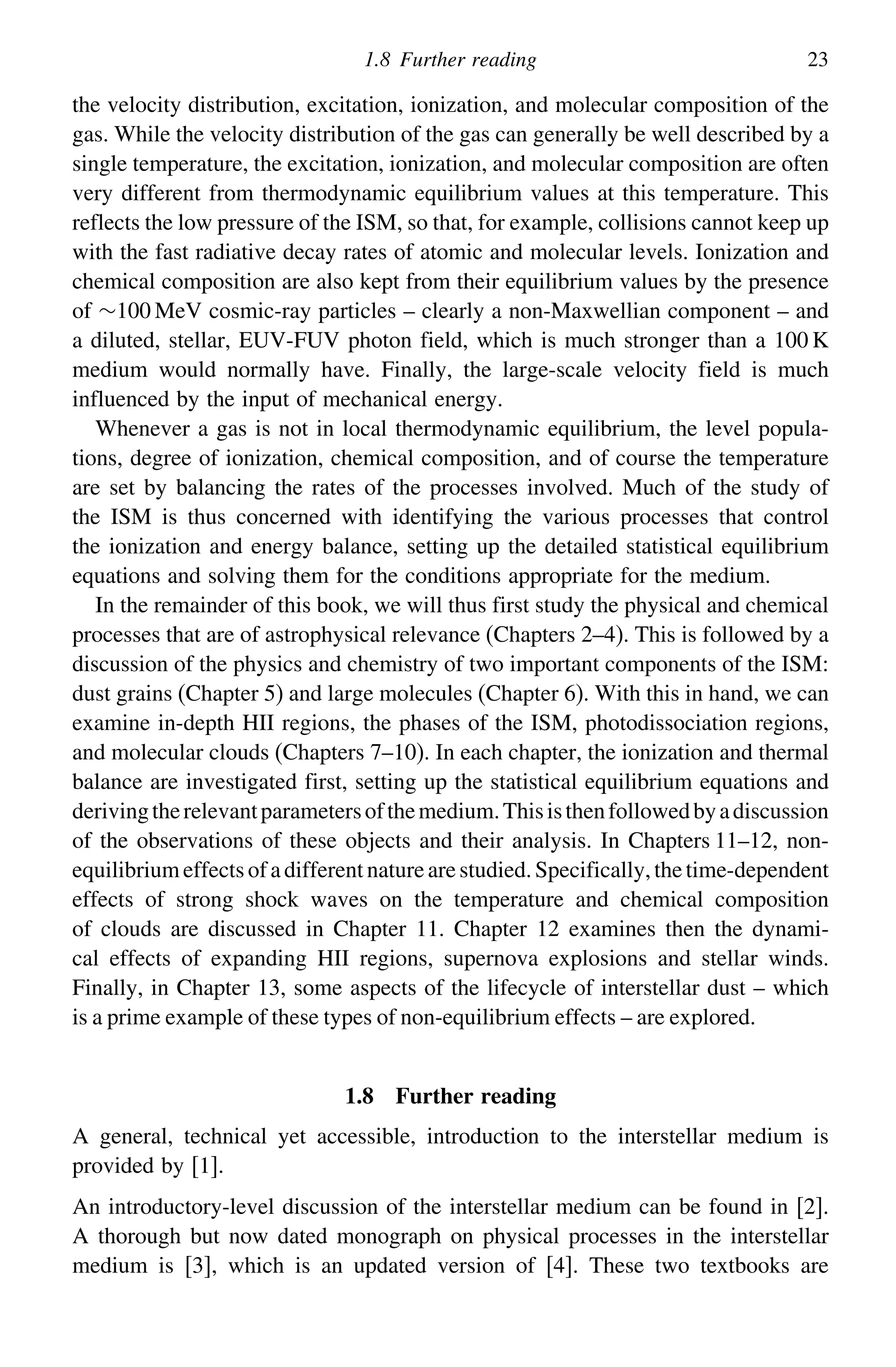 1.8 Further reading 23
the velocity distribution, excitation, ionization, and molecular composition of the
gas. While the velocity distribution of the gas can generally be well described by a
single temperature, the excitation, ionization, and molecular composition are often
very different from thermodynamic equilibrium values at this temperature. This
reflects the low pressure of the ISM, so that, for example, collisions cannot keep up
with the fast radiative decay rates of atomic and molecular levels. Ionization and
chemical composition are also kept from their equilibrium values by the presence
of ∼100 MeV cosmic-ray particles – clearly a non-Maxwellian component – and
a diluted, stellar, EUV-FUV photon field, which is much stronger than a 100 K
medium would normally have. Finally, the large-scale velocity field is much
influenced by the input of mechanical energy.
Whenever a gas is not in local thermodynamic equilibrium, the level popula-
tions, degree of ionization, chemical composition, and of course the temperature
are set by balancing the rates of the processes involved. Much of the study of
the ISM is thus concerned with identifying the various processes that control
the ionization and energy balance, setting up the detailed statistical equilibrium
equations and solving them for the conditions appropriate for the medium.
In the remainder of this book, we will thus first study the physical and chemical
processes that are of astrophysical relevance (Chapters 2–4). This is followed by a
discussion of the physics and chemistry of two important components of the ISM:
dust grains (Chapter 5) and large molecules (Chapter 6). With this in hand, we can
examine in-depth HII regions, the phases of the ISM, photodissociation regions,
and molecular clouds (Chapters 7–10). In each chapter, the ionization and thermal
balance are investigated first, setting up the statistical equilibrium equations and
derivingtherelevantparametersofthemedium.Thisisthenfollowedbyadiscussion
of the observations of these objects and their analysis. In Chapters 11–12, non-
equilibriumeffectsofadifferentnaturearestudied.Specifically,thetime-dependent
effects of strong shock waves on the temperature and chemical composition
of clouds are discussed in Chapter 11. Chapter 12 examines then the dynami-
cal effects of expanding HII regions, supernova explosions and stellar winds.
Finally, in Chapter 13, some aspects of the lifecycle of interstellar dust – which
is a prime example of these types of non-equilibrium effects – are explored.
1.8 Further reading
A general, technical yet accessible, introduction to the interstellar medium is
provided by [1].
An introductory-level discussion of the interstellar medium can be found in [2].
A thorough but now dated monograph on physical processes in the interstellar
medium is [3], which is an updated version of [4]. These two textbooks are
 