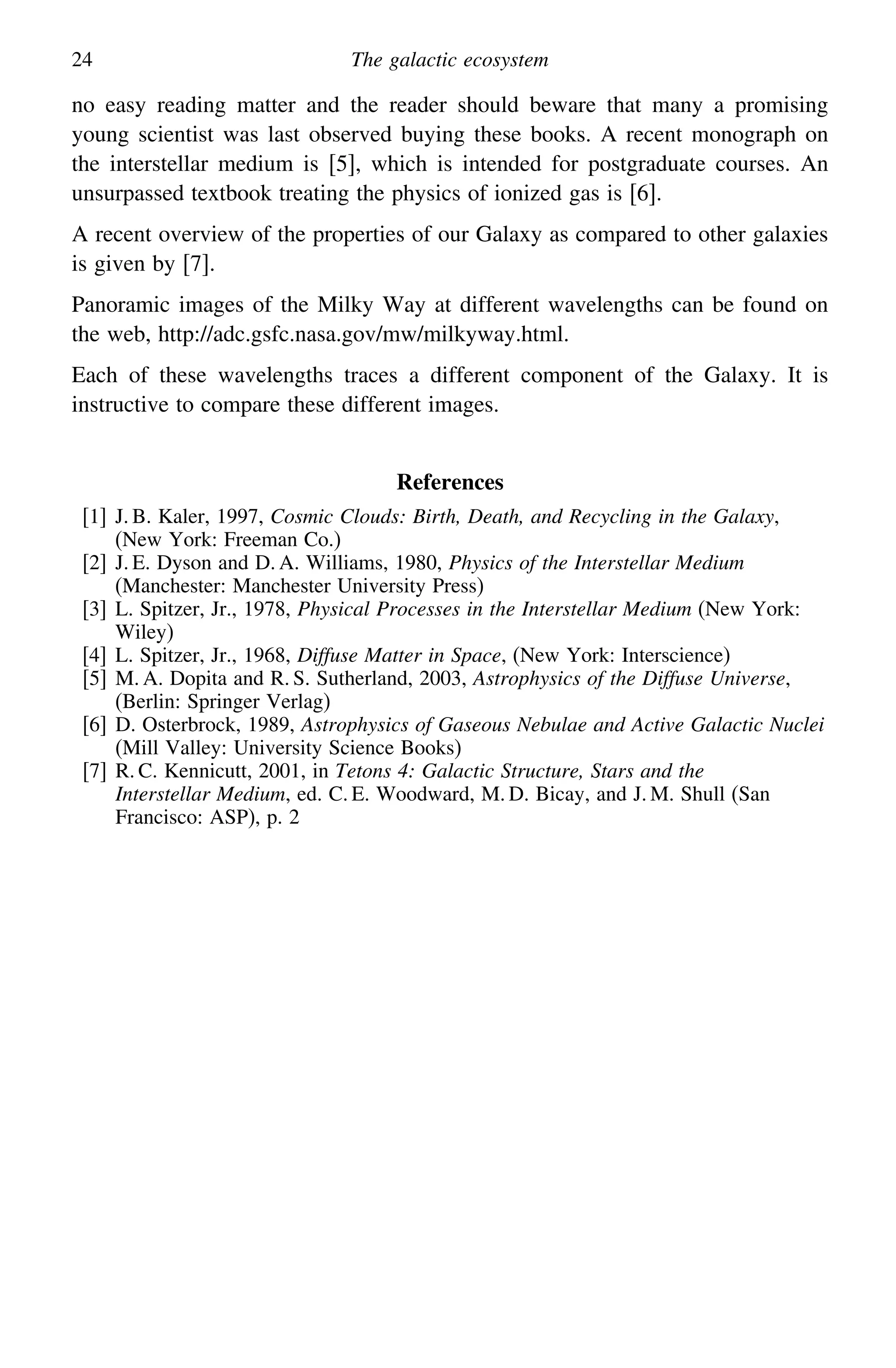 24 The galactic ecosystem
no easy reading matter and the reader should beware that many a promising
young scientist was last observed buying these books. A recent monograph on
the interstellar medium is [5], which is intended for postgraduate courses. An
unsurpassed textbook treating the physics of ionized gas is [6].
A recent overview of the properties of our Galaxy as compared to other galaxies
is given by [7].
Panoramic images of the Milky Way at different wavelengths can be found on
the web, http://adc.gsfc.nasa.gov/mw/milkyway.html.
Each of these wavelengths traces a different component of the Galaxy. It is
instructive to compare these different images.
References
[1] J. B. Kaler, 1997, Cosmic Clouds: Birth, Death, and Recycling in the Galaxy,
(New York: Freeman Co.)
[2] J. E. Dyson and D. A. Williams, 1980, Physics of the Interstellar Medium
(Manchester: Manchester University Press)
[3] L. Spitzer, Jr., 1978, Physical Processes in the Interstellar Medium (New York:
Wiley)
[4] L. Spitzer, Jr., 1968, Diffuse Matter in Space, (New York: Interscience)
[5] M. A. Dopita and R. S. Sutherland, 2003, Astrophysics of the Diffuse Universe,
(Berlin: Springer Verlag)
[6] D. Osterbrock, 1989, Astrophysics of Gaseous Nebulae and Active Galactic Nuclei
(Mill Valley: University Science Books)
[7] R. C. Kennicutt, 2001, in Tetons 4: Galactic Structure, Stars and the
Interstellar Medium, ed. C. E. Woodward, M. D. Bicay, and J. M. Shull (San
Francisco: ASP), p. 2
 