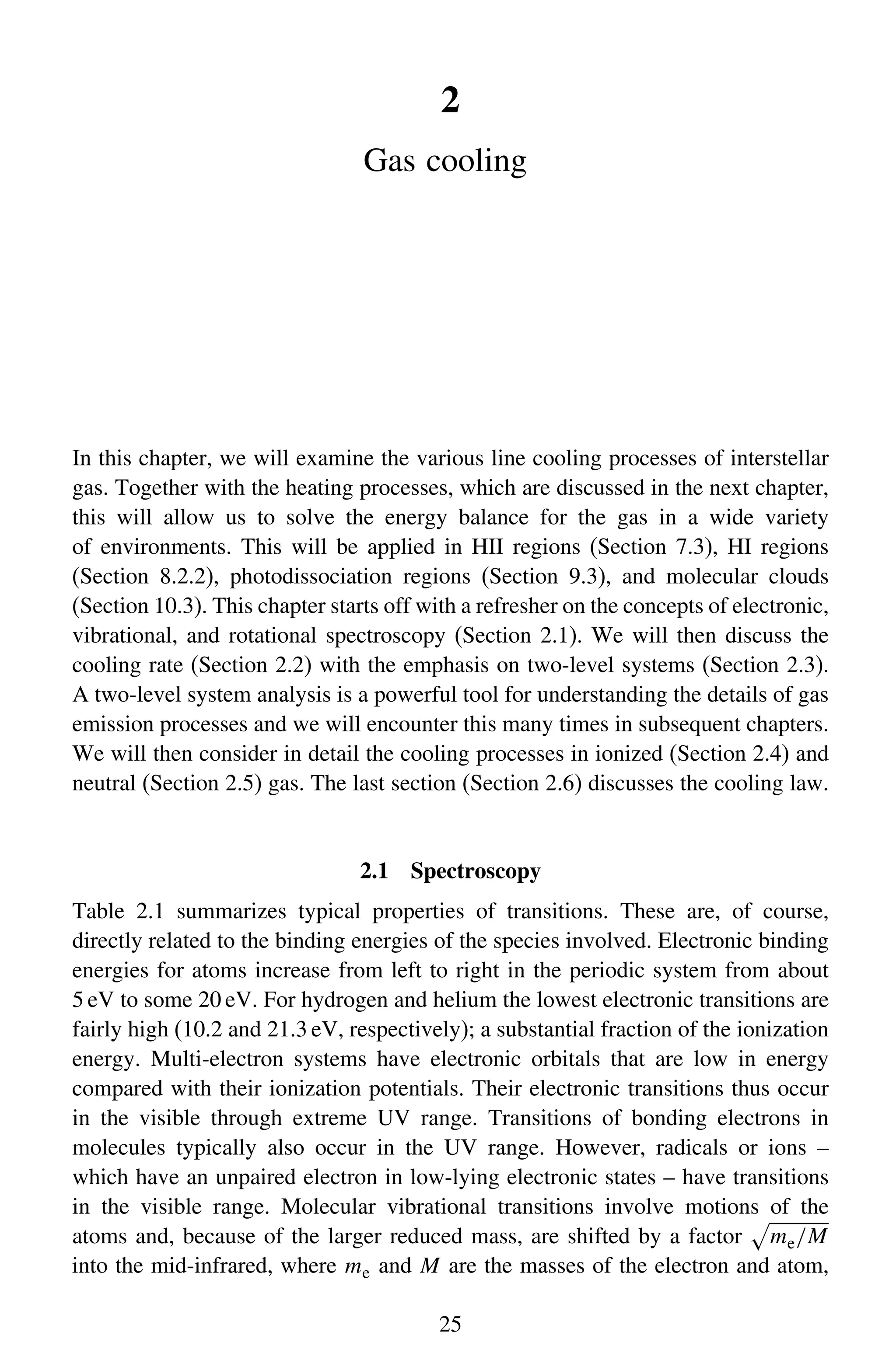 2
Gas cooling
In this chapter, we will examine the various line cooling processes of interstellar
gas. Together with the heating processes, which are discussed in the next chapter,
this will allow us to solve the energy balance for the gas in a wide variety
of environments. This will be applied in HII regions (Section 7.3), HI regions
(Section 8.2.2), photodissociation regions (Section 9.3), and molecular clouds
(Section 10.3). This chapter starts off with a refresher on the concepts of electronic,
vibrational, and rotational spectroscopy (Section 2.1). We will then discuss the
cooling rate (Section 2.2) with the emphasis on two-level systems (Section 2.3).
A two-level system analysis is a powerful tool for understanding the details of gas
emission processes and we will encounter this many times in subsequent chapters.
We will then consider in detail the cooling processes in ionized (Section 2.4) and
neutral (Section 2.5) gas. The last section (Section 2.6) discusses the cooling law.
2.1 Spectroscopy
Table 2.1 summarizes typical properties of transitions. These are, of course,
directly related to the binding energies of the species involved. Electronic binding
energies for atoms increase from left to right in the periodic system from about
5 eV to some 20 eV. For hydrogen and helium the lowest electronic transitions are
fairly high (10.2 and 21.3 eV, respectively); a substantial fraction of the ionization
energy. Multi-electron systems have electronic orbitals that are low in energy
compared with their ionization potentials. Their electronic transitions thus occur
in the visible through extreme UV range. Transitions of bonding electrons in
molecules typically also occur in the UV range. However, radicals or ions –
which have an unpaired electron in low-lying electronic states – have transitions
in the visible range. Molecular vibrational transitions involve motions of the
atoms and, because of the larger reduced mass, are shifted by a factor

me/M
into the mid-infrared, where me and M are the masses of the electron and atom,
25
 